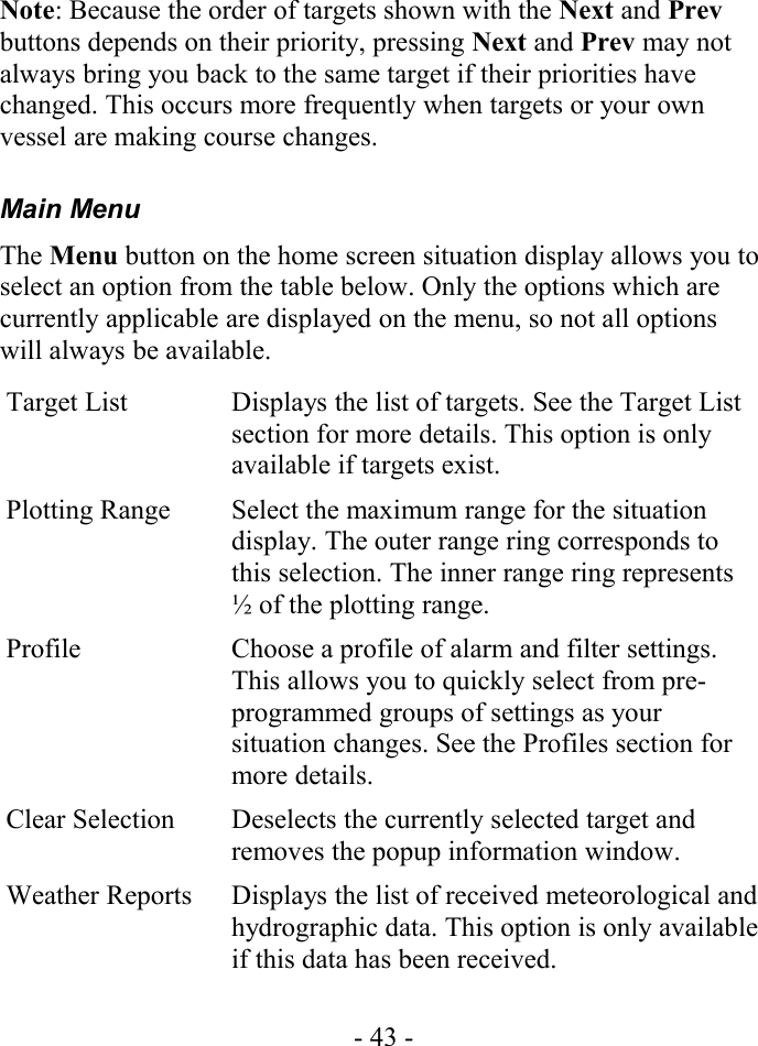 Note: Because the order of targets shown with the Next and Prev buttons depends on their priority, pressing Next and Prev may not always bring you back to the same target if their priorities have changed. This occurs more frequently when targets or your own vessel are making course changes.Main MenuThe Menu button on the home screen situation display allows you to select an option from the table below. Only the options which are currently applicable are displayed on the menu, so not all options will always be available.Target List Displays the list of targets. See the Target List section for more details. This option is only available if targets exist.Plotting Range Select the maximum range for the situation display. The outer range ring corresponds to this selection. The inner range ring represents ½ of the plotting range.Profile Choose a profile of alarm and filter settings. This allows you to quickly select from pre-programmed groups of settings as your situation changes. See the Profiles section for more details.Clear Selection Deselects the currently selected target and removes the popup information window.Weather Reports Displays the list of received meteorological and hydrographic data. This option is only available if this data has been received.- 43 -