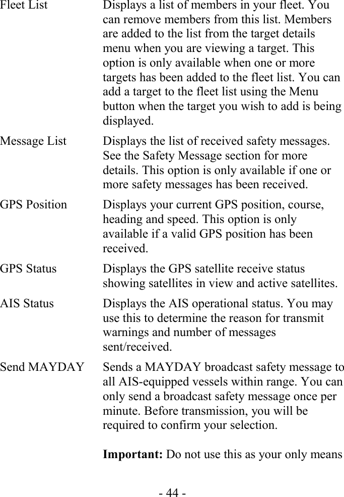 Fleet List Displays a list of members in your fleet. You can remove members from this list. Members are added to the list from the target details menu when you are viewing a target. This option is only available when one or more targets has been added to the fleet list. You can add a target to the fleet list using the Menu button when the target you wish to add is being displayed.Message List Displays the list of received safety messages. See the Safety Message section for more details. This option is only available if one or more safety messages has been received.GPS Position Displays your current GPS position, course, heading and speed. This option is only available if a valid GPS position has been received.GPS Status Displays the GPS satellite receive status showing satellites in view and active satellites.AIS Status Displays the AIS operational status. You may use this to determine the reason for transmit warnings and number of messages sent/received.Send MAYDAY Sends a MAYDAY broadcast safety message to all AIS-equipped vessels within range. You can only send a broadcast safety message once per minute. Before transmission, you will be required to confirm your selection.Important: Do not use this as your only means - 44 -