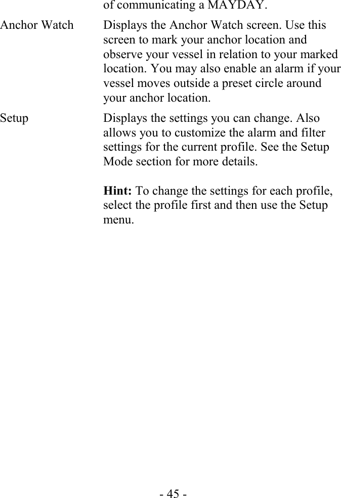 of communicating a MAYDAY.Anchor Watch Displays the Anchor Watch screen. Use this screen to mark your anchor location and observe your vessel in relation to your marked location. You may also enable an alarm if your vessel moves outside a preset circle around your anchor location.Setup Displays the settings you can change. Also allows you to customize the alarm and filter settings for the current profile. See the Setup Mode section for more details.Hint: To change the settings for each profile, select the profile first and then use the Setup menu.- 45 -
