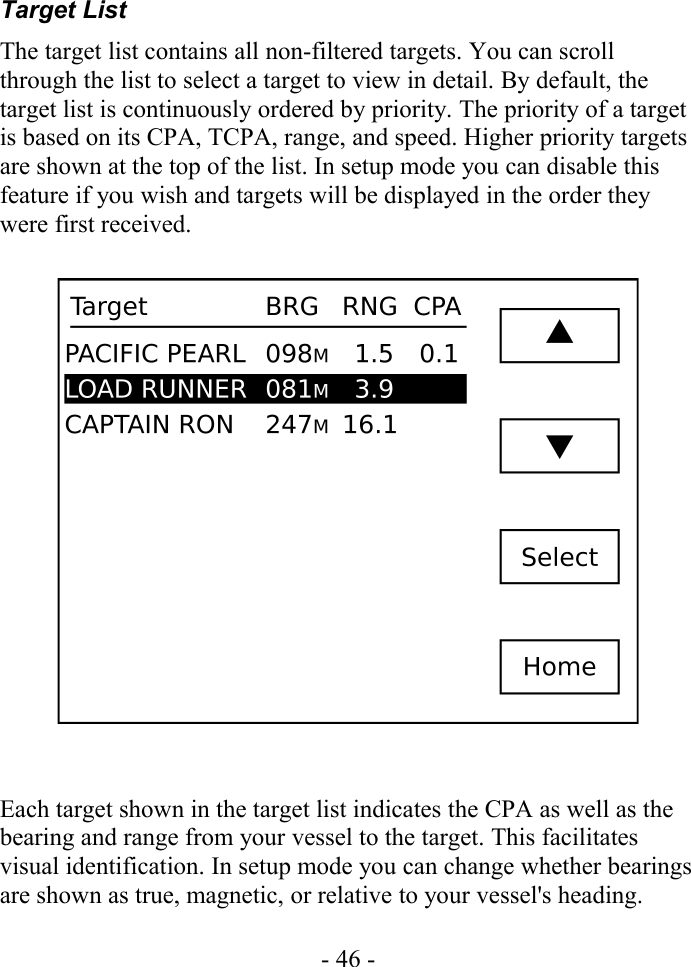Target ListThe target list contains all non-filtered targets. You can scroll through the list to select a target to view in detail. By default, the target list is continuously ordered by priority. The priority of a target is based on its CPA, TCPA, range, and speed. Higher priority targets are shown at the top of the list. In setup mode you can disable this feature if you wish and targets will be displayed in the order they were first received.Each target shown in the target list indicates the CPA as well as the bearing and range from your vessel to the target. This facilitates visual identification. In setup mode you can change whether bearings are shown as true, magnetic, or relative to your vessel&apos;s heading.- 46 -