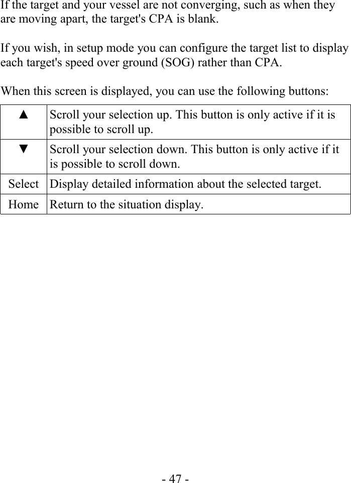 If the target and your vessel are not converging, such as when they are moving apart, the target&apos;s CPA is blank.If you wish, in setup mode you can configure the target list to display each target&apos;s speed over ground (SOG) rather than CPA.When this screen is displayed, you can use the following buttons:▲ Scroll your selection up. This button is only active if it is possible to scroll up.▼ Scroll your selection down. This button is only active if it is possible to scroll down.Select Display detailed information about the selected target.Home Return to the situation display.- 47 -