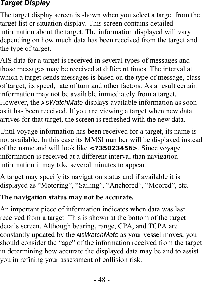 Target DisplayThe target display screen is shown when you select a target from the target list or situation display. This screen contains detailed information about the target. The information displayed will vary depending on how much data has been received from the target and the type of target.AIS data for a target is received in several types of messages and those messages may be received at different times. The interval at which a target sends messages is based on the type of message, class of target, its speed, rate of turn and other factors. As a result certain information may not be available immediately from a target. However, the AISWatchMate displays available information as soon as it has been received. If you are viewing a target when new data arrives for that target, the screen is refreshed with the new data.Until voyage information has been received for a target, its name is not available. In this case its MMSI number will be displayed instead of the name and will look like &lt;735023456&gt;. Since voyage information is received at a different interval than navigation information it may take several minutes to appear. A target may specify its navigation status and if available it is displayed as “Motoring”, “Sailing”, “Anchored”, “Moored”, etc. The navigation status may not be accurate. An important piece of information indicates when data was last received from a target. This is shown at the bottom of the target details screen. Although bearing, range, CPA, and TCPA are constantly updated by the AISWatchMate as your vessel moves, you should consider the “age” of the information received from the target in determining how accurate the displayed data may be and to assist you in refining your assessment of collision risk.- 48 -