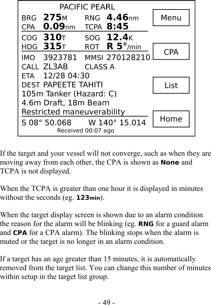 If the target and your vessel will not converge, such as when they are moving away from each other, the CPA is shown as None and TCPA is not displayed.When the TCPA is greater than one hour it is displayed in minutes without the seconds (eg. 123min).When the target display screen is shown due to an alarm condition the reason for the alarm will be blinking (eg. RNG for a guard alarm and CPA for a CPA alarm). The blinking stops when the alarm is muted or the target is no longer in an alarm condition.If a target has an age greater than 15 minutes, it is automatically removed from the target list. You can change this number of minutes within setup in the target list group.- 49 -