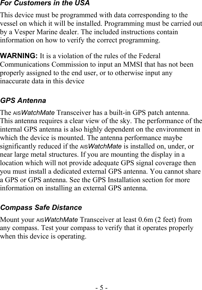 For Customers in the USAThis device must be programmed with data corresponding to the vessel on which it will be installed. Programming must be carried out by a Vesper Marine dealer. The included instructions contain information on how to verify the correct programming.WARNING: It is a violation of the rules of the Federal Communications Commission to input an MMSI that has not been properly assigned to the end user, or to otherwise input any inaccurate data in this deviceGPS AntennaThe AISWatchMate Transceiver has a built-in GPS patch antenna. This antenna requires a clear view of the sky. The performance of the internal GPS antenna is also highly dependent on the environment in which the device is mounted. The antenna performance maybe significantly reduced if the AISWatchMate is installed on, under, or near large metal structures. If you are mounting the display in a location which will not provide adequate GPS signal coverage then you must install a dedicated external GPS antenna. You cannot share a GPS or GPS antenna. See the GPS Installation section for more information on installing an external GPS antenna.Compass Safe DistanceMount your AISWatchMate Transceiver at least 0.6m (2 feet) from any compass. Test your compass to verify that it operates properly when this device is operating.- 5 -