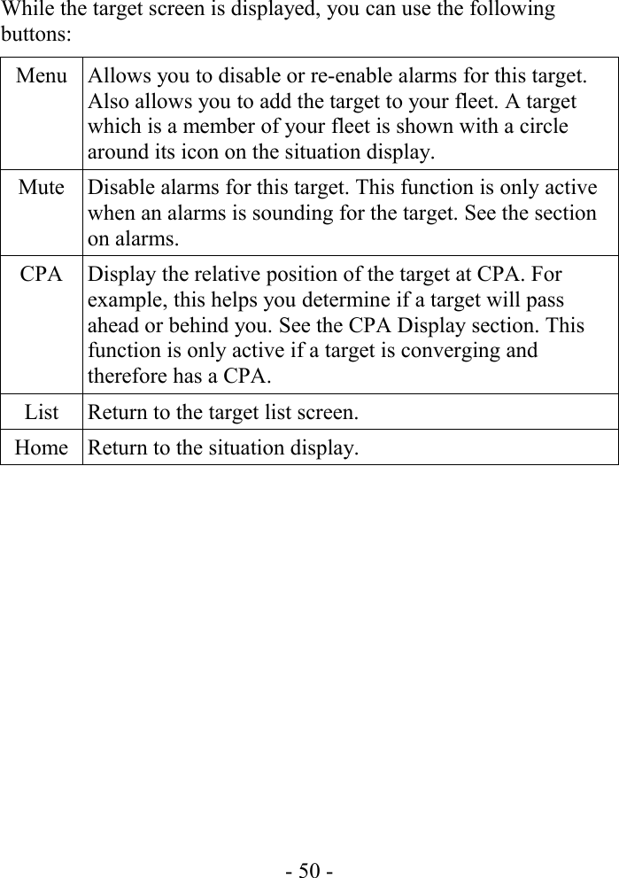 While the target screen is displayed, you can use the following buttons:Menu Allows you to disable or re-enable alarms for this target. Also allows you to add the target to your fleet. A target which is a member of your fleet is shown with a circle around its icon on the situation display.Mute Disable alarms for this target. This function is only active when an alarms is sounding for the target. See the section on alarms.CPA Display the relative position of the target at CPA. For example, this helps you determine if a target will pass ahead or behind you. See the CPA Display section. This function is only active if a target is converging and therefore has a CPA.List Return to the target list screen.Home Return to the situation display.- 50 -