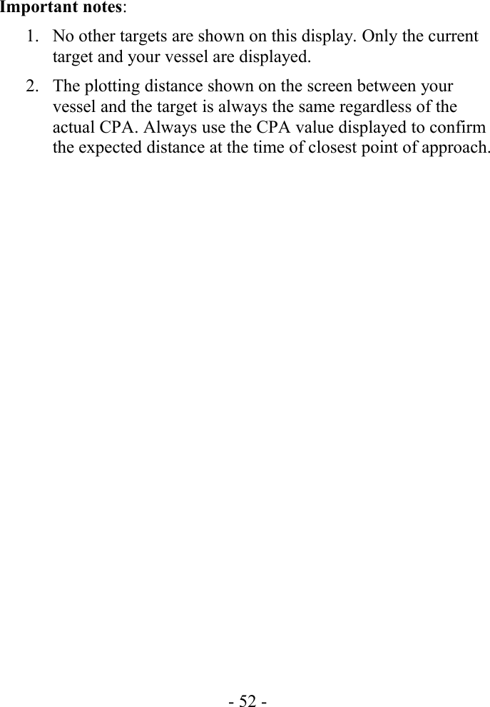 Important notes:1. No other targets are shown on this display. Only the current target and your vessel are displayed.2. The plotting distance shown on the screen between your vessel and the target is always the same regardless of the actual CPA. Always use the CPA value displayed to confirm the expected distance at the time of closest point of approach.- 52 -