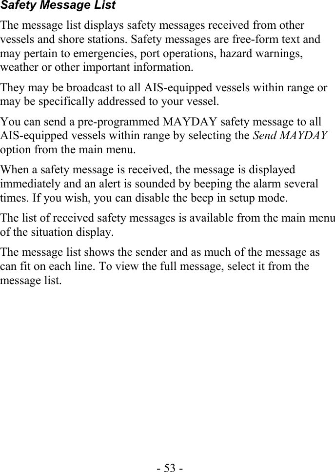 Safety Message ListThe message list displays safety messages received from other vessels and shore stations. Safety messages are free-form text and may pertain to emergencies, port operations, hazard warnings, weather or other important information. They may be broadcast to all AIS-equipped vessels within range or may be specifically addressed to your vessel.You can send a pre-programmed MAYDAY safety message to all AIS-equipped vessels within range by selecting the Send MAYDAY option from the main menu.When a safety message is received, the message is displayed immediately and an alert is sounded by beeping the alarm several times. If you wish, you can disable the beep in setup mode.The list of received safety messages is available from the main menu of the situation display.The message list shows the sender and as much of the message as can fit on each line. To view the full message, select it from the message list.- 53 -