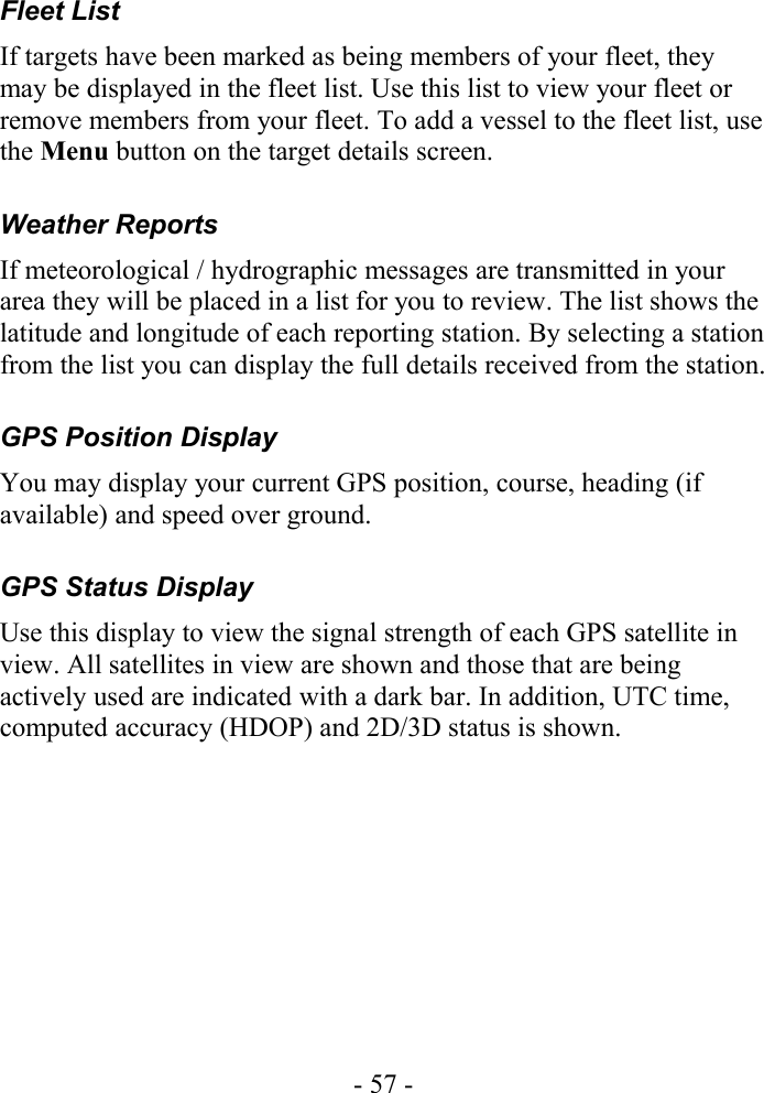 Fleet List If targets have been marked as being members of your fleet, they may be displayed in the fleet list. Use this list to view your fleet or remove members from your fleet. To add a vessel to the fleet list, use the Menu button on the target details screen.Weather Reports If meteorological / hydrographic messages are transmitted in your area they will be placed in a list for you to review. The list shows the latitude and longitude of each reporting station. By selecting a station from the list you can display the full details received from the station.GPS Position DisplayYou may display your current GPS position, course, heading (if available) and speed over ground.GPS Status DisplayUse this display to view the signal strength of each GPS satellite in view. All satellites in view are shown and those that are being actively used are indicated with a dark bar. In addition, UTC time, computed accuracy (HDOP) and 2D/3D status is shown. - 57 -