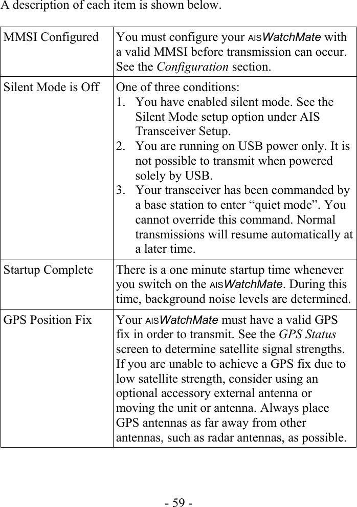 A description of each item is shown below.MMSI Configured You must configure your AISWatchMate with a valid MMSI before transmission can occur. See the Configuration section.Silent Mode is Off One of three conditions:1. You have enabled silent mode. See the Silent Mode setup option under AIS Transceiver Setup.2. You are running on USB power only. It is not possible to transmit when powered solely by USB.3. Your transceiver has been commanded by a base station to enter “quiet mode”. You cannot override this command. Normal transmissions will resume automatically at a later time.Startup Complete There is a one minute startup time whenever you switch on the AISWatchMate. During this time, background noise levels are determined.GPS Position Fix Your AISWatchMate must have a valid GPS fix in order to transmit. See the GPS Status screen to determine satellite signal strengths. If you are unable to achieve a GPS fix due to low satellite strength, consider using an optional accessory external antenna or moving the unit or antenna. Always place GPS antennas as far away from other antennas, such as radar antennas, as possible.- 59 -