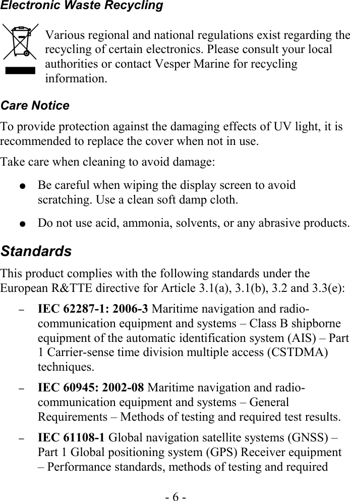 Electronic Waste RecyclingVarious regional and national regulations exist regarding the recycling of certain electronics. Please consult your local authorities or contact Vesper Marine for recycling information.Care NoticeTo provide protection against the damaging effects of UV light, it is recommended to replace the cover when not in use.Take care when cleaning to avoid damage:●Be careful when wiping the display screen to avoid scratching. Use a clean soft damp cloth.●Do not use acid, ammonia, solvents, or any abrasive products.StandardsThis product complies with the following standards under the European R&amp;TTE directive for Article 3.1(a), 3.1(b), 3.2 and 3.3(e):–IEC 62287-1: 2006-3 Maritime navigation and radio-communication equipment and systems – Class B shipborne equipment of the automatic identification system (AIS) – Part 1 Carrier-sense time division multiple access (CSTDMA) techniques.–IEC 60945: 2002-08 Maritime navigation and radio-communication equipment and systems – General Requirements – Methods of testing and required test results. –IEC 61108-1 Global navigation satellite systems (GNSS) – Part 1 Global positioning system (GPS) Receiver equipment – Performance standards, methods of testing and required - 6 -