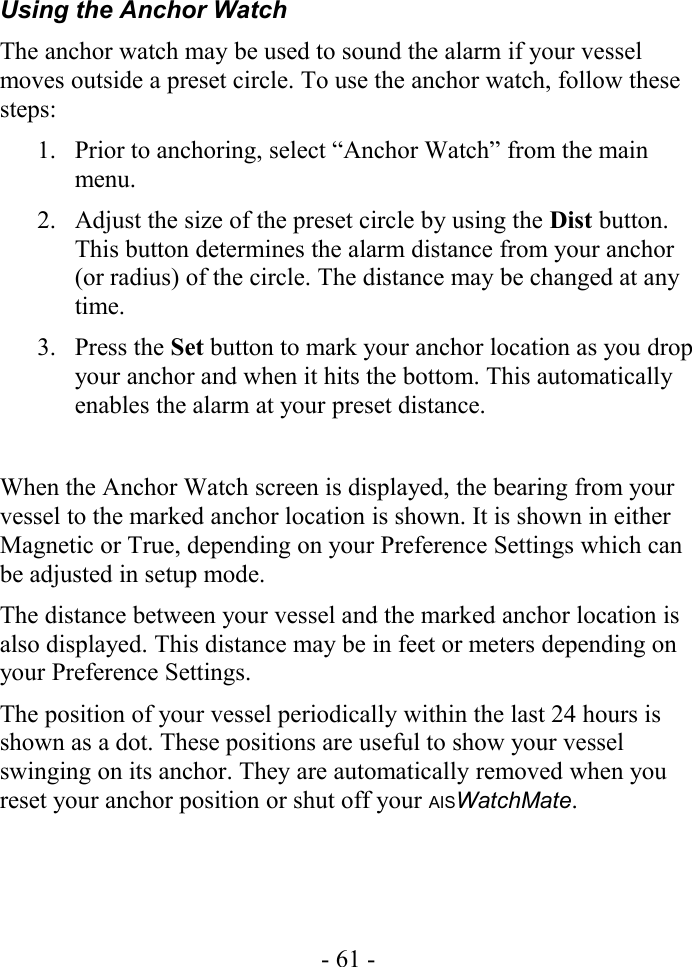 Using the Anchor WatchThe anchor watch may be used to sound the alarm if your vessel moves outside a preset circle. To use the anchor watch, follow these steps:1. Prior to anchoring, select “Anchor Watch” from the main menu.2. Adjust the size of the preset circle by using the Dist button. This button determines the alarm distance from your anchor (or radius) of the circle. The distance may be changed at any time.3. Press the Set button to mark your anchor location as you drop your anchor and when it hits the bottom. This automatically enables the alarm at your preset distance.When the Anchor Watch screen is displayed, the bearing from your vessel to the marked anchor location is shown. It is shown in either Magnetic or True, depending on your Preference Settings which can be adjusted in setup mode.The distance between your vessel and the marked anchor location is also displayed. This distance may be in feet or meters depending on your Preference Settings.The position of your vessel periodically within the last 24 hours is shown as a dot. These positions are useful to show your vessel swinging on its anchor. They are automatically removed when you reset your anchor position or shut off your AISWatchMate.- 61 -