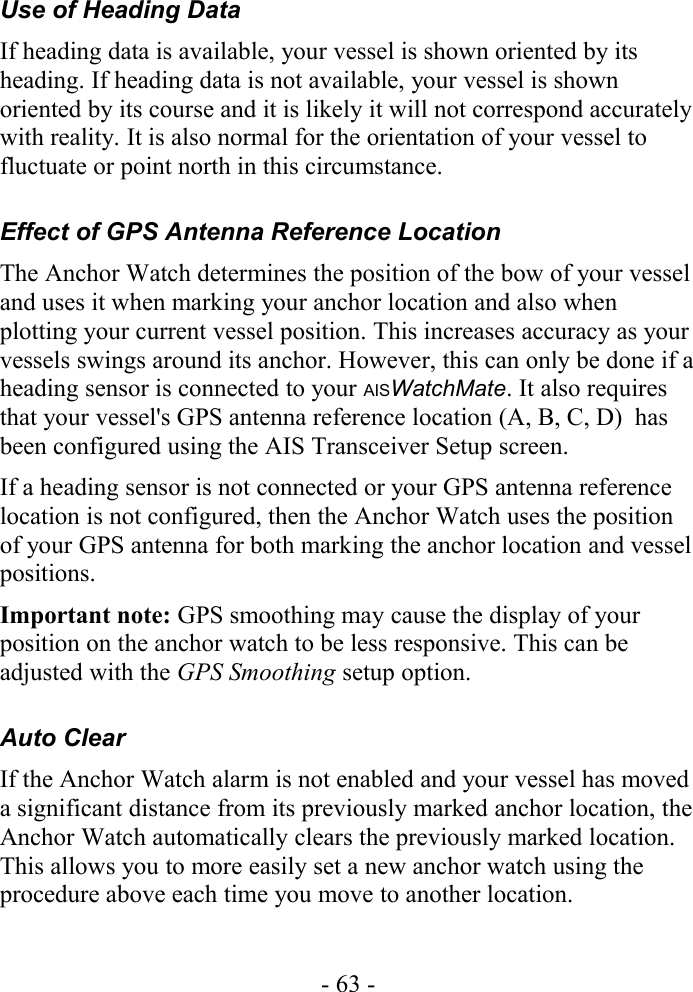 Use of Heading DataIf heading data is available, your vessel is shown oriented by its heading. If heading data is not available, your vessel is shown oriented by its course and it is likely it will not correspond accurately with reality. It is also normal for the orientation of your vessel to fluctuate or point north in this circumstance.Effect of GPS Antenna Reference LocationThe Anchor Watch determines the position of the bow of your vessel and uses it when marking your anchor location and also when plotting your current vessel position. This increases accuracy as your vessels swings around its anchor. However, this can only be done if a heading sensor is connected to your AISWatchMate. It also requires that your vessel&apos;s GPS antenna reference location (A, B, C, D)  has been configured using the AIS Transceiver Setup screen.If a heading sensor is not connected or your GPS antenna reference location is not configured, then the Anchor Watch uses the position of your GPS antenna for both marking the anchor location and vessel positions.Important note: GPS smoothing may cause the display of your position on the anchor watch to be less responsive. This can be adjusted with the GPS Smoothing setup option.Auto ClearIf the Anchor Watch alarm is not enabled and your vessel has moved a significant distance from its previously marked anchor location, the Anchor Watch automatically clears the previously marked location. This allows you to more easily set a new anchor watch using the procedure above each time you move to another location.- 63 -