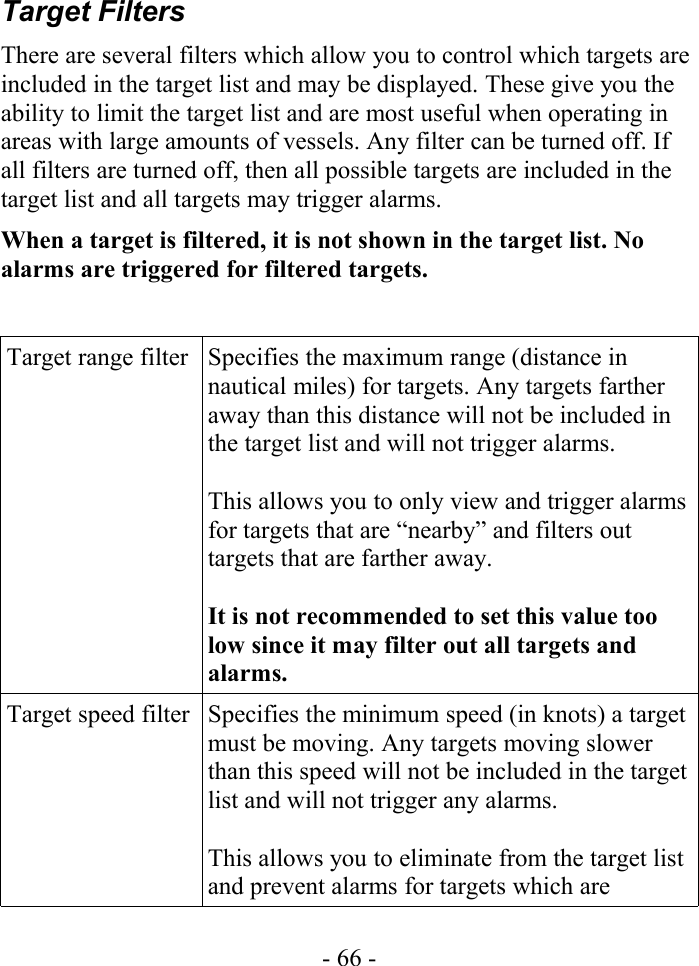 Target FiltersThere are several filters which allow you to control which targets are included in the target list and may be displayed. These give you the ability to limit the target list and are most useful when operating in areas with large amounts of vessels. Any filter can be turned off. If all filters are turned off, then all possible targets are included in the target list and all targets may trigger alarms.When a target is filtered, it is not shown in the target list. No alarms are triggered for filtered targets. Target range filter Specifies the maximum range (distance in nautical miles) for targets. Any targets farther away than this distance will not be included in the target list and will not trigger alarms.This allows you to only view and trigger alarms for targets that are “nearby” and filters out targets that are farther away. It is not recommended to set this value too low since it may filter out all targets and alarms.Target speed filter Specifies the minimum speed (in knots) a target must be moving. Any targets moving slower than this speed will not be included in the target list and will not trigger any alarms. This allows you to eliminate from the target list and prevent alarms for targets which are - 66 -