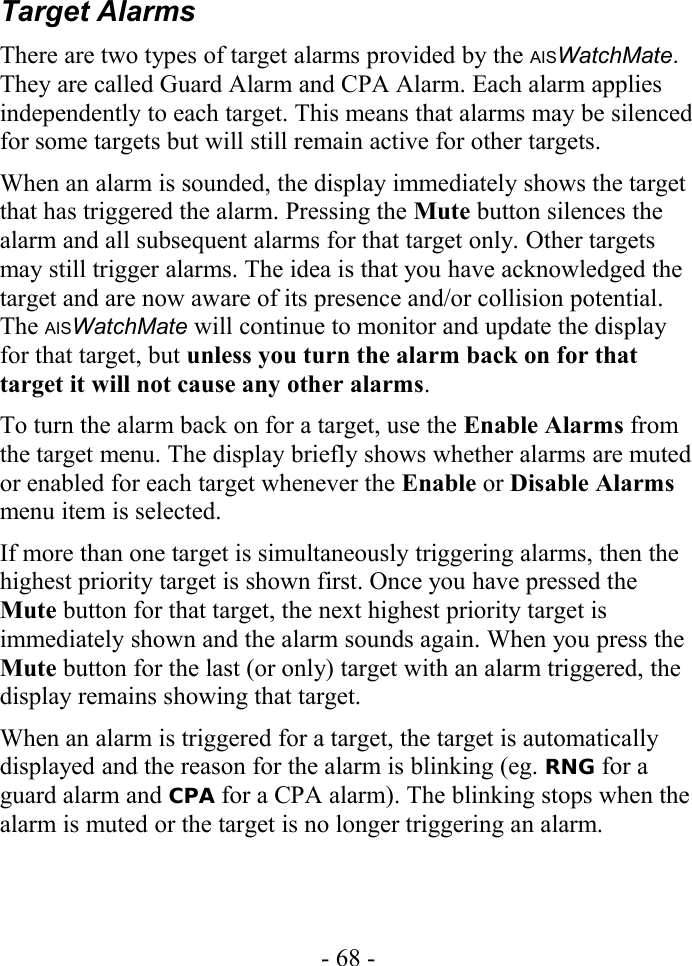 Target AlarmsThere are two types of target alarms provided by the AISWatchMate. They are called Guard Alarm and CPA Alarm. Each alarm applies independently to each target. This means that alarms may be silenced for some targets but will still remain active for other targets.When an alarm is sounded, the display immediately shows the target that has triggered the alarm. Pressing the Mute button silences the alarm and all subsequent alarms for that target only. Other targets may still trigger alarms. The idea is that you have acknowledged the target and are now aware of its presence and/or collision potential. The AISWatchMate will continue to monitor and update the display for that target, but unless you turn the alarm back on for that target it will not cause any other alarms.To turn the alarm back on for a target, use the Enable Alarms from the target menu. The display briefly shows whether alarms are muted or enabled for each target whenever the Enable or Disable Alarms menu item is selected.If more than one target is simultaneously triggering alarms, then the highest priority target is shown first. Once you have pressed the Mute button for that target, the next highest priority target is immediately shown and the alarm sounds again. When you press the Mute button for the last (or only) target with an alarm triggered, the display remains showing that target.When an alarm is triggered for a target, the target is automatically displayed and the reason for the alarm is blinking (eg. RNG for a guard alarm and CPA for a CPA alarm). The blinking stops when the alarm is muted or the target is no longer triggering an alarm.- 68 -