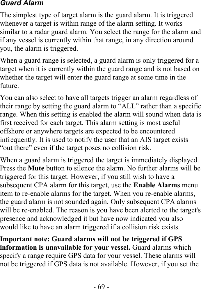 Guard AlarmThe simplest type of target alarm is the guard alarm. It is triggered whenever a target is within range of the alarm setting. It works similar to a radar guard alarm. You select the range for the alarm and if any vessel is currently within that range, in any direction around you, the alarm is triggered.When a guard range is selected, a guard alarm is only triggered for a target when it is currently within the guard range and is not based on whether the target will enter the guard range at some time in the future.You can also select to have all targets trigger an alarm regardless of their range by setting the guard alarm to “ALL” rather than a specific range. When this setting is enabled the alarm will sound when data is first received for each target. This alarm setting is most useful offshore or anywhere targets are expected to be encountered infrequently. It is used to notify the user that an AIS target exists “out there” even if the target poses no collision risk.When a guard alarm is triggered the target is immediately displayed. Press the Mute button to silence the alarm. No further alarms will be triggered for this target. However, if you still wish to have a subsequent CPA alarm for this target, use the Enable Alarms menu item to re-enable alarms for the target. When you re-enable alarms, the guard alarm is not sounded again. Only subsequent CPA alarms will be re-enabled. The reason is you have been alerted to the target&apos;s presence and acknowledged it but have now indicated you also would like to have an alarm triggered if a collision risk exists.Important note: Guard alarms will not be triggered if GPS information is unavailable for your vessel. Guard alarms which specify a range require GPS data for your vessel. These alarms will not be triggered if GPS data is not available. However, if you set the - 69 -