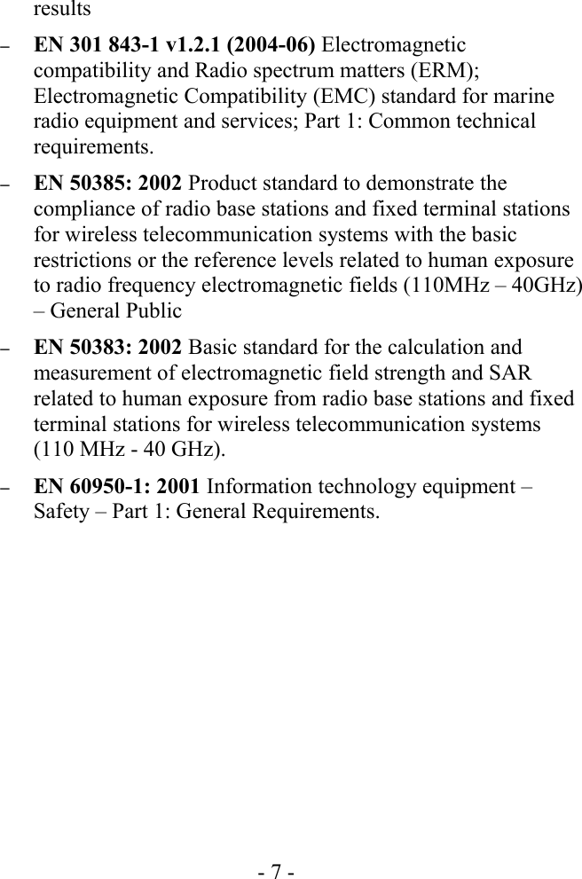 results–EN 301 843-1 v1.2.1 (2004-06) Electromagnetic compatibility and Radio spectrum matters (ERM); Electromagnetic Compatibility (EMC) standard for marine radio equipment and services; Part 1: Common technical requirements. –EN 50385: 2002 Product standard to demonstrate the compliance of radio base stations and fixed terminal stations for wireless telecommunication systems with the basic restrictions or the reference levels related to human exposure to radio frequency electromagnetic fields (110MHz – 40GHz) – General Public–EN 50383: 2002 Basic standard for the calculation and measurement of electromagnetic field strength and SAR related to human exposure from radio base stations and fixed terminal stations for wireless telecommunication systems (110 MHz - 40 GHz). –EN 60950-1: 2001 Information technology equipment – Safety – Part 1: General Requirements. - 7 -
