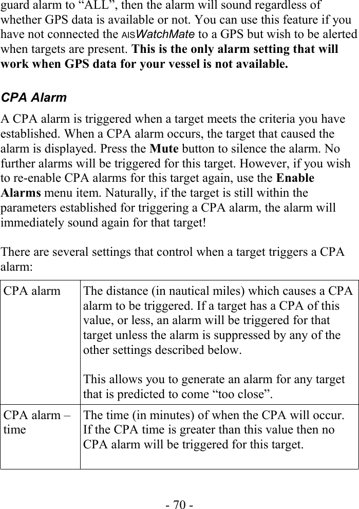 guard alarm to “ALL”, then the alarm will sound regardless of whether GPS data is available or not. You can use this feature if you have not connected the AISWatchMate to a GPS but wish to be alerted when targets are present. This is the only alarm setting that will work when GPS data for your vessel is not available.CPA AlarmA CPA alarm is triggered when a target meets the criteria you have established. When a CPA alarm occurs, the target that caused the alarm is displayed. Press the Mute button to silence the alarm. No further alarms will be triggered for this target. However, if you wish to re-enable CPA alarms for this target again, use the Enable Alarms menu item. Naturally, if the target is still within the parameters established for triggering a CPA alarm, the alarm will immediately sound again for that target! There are several settings that control when a target triggers a CPA alarm:CPA alarm The distance (in nautical miles) which causes a CPA alarm to be triggered. If a target has a CPA of this value, or less, an alarm will be triggered for that target unless the alarm is suppressed by any of the other settings described below.This allows you to generate an alarm for any target that is predicted to come “too close”.CPA alarm – time The time (in minutes) of when the CPA will occur. If the CPA time is greater than this value then no CPA alarm will be triggered for this target.- 70 -