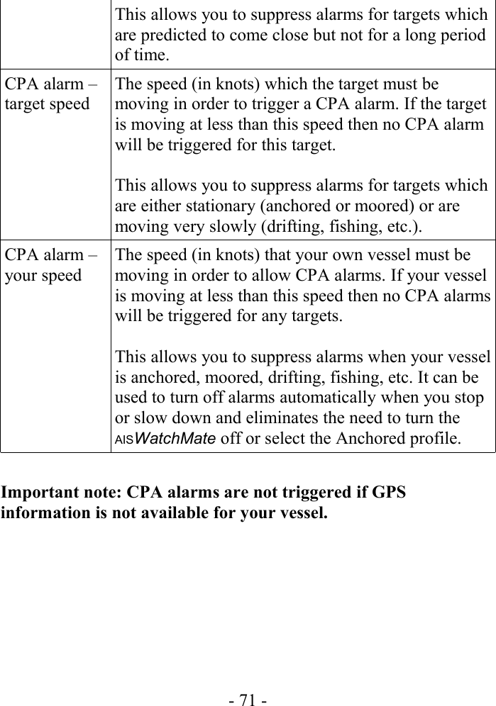 This allows you to suppress alarms for targets which are predicted to come close but not for a long period of time.CPA alarm – target speedThe speed (in knots) which the target must be moving in order to trigger a CPA alarm. If the target is moving at less than this speed then no CPA alarm will be triggered for this target. This allows you to suppress alarms for targets which are either stationary (anchored or moored) or are moving very slowly (drifting, fishing, etc.).CPA alarm – your speedThe speed (in knots) that your own vessel must be moving in order to allow CPA alarms. If your vessel is moving at less than this speed then no CPA alarms will be triggered for any targets. This allows you to suppress alarms when your vessel is anchored, moored, drifting, fishing, etc. It can be used to turn off alarms automatically when you stop or slow down and eliminates the need to turn the AISWatchMate off or select the Anchored profile.Important note: CPA alarms are not triggered if GPS information is not available for your vessel.- 71 -
