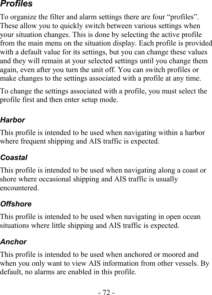 ProfilesTo organize the filter and alarm settings there are four “profiles”. These allow you to quickly switch between various settings when your situation changes. This is done by selecting the active profile from the main menu on the situation display. Each profile is provided with a default value for its settings, but you can change these values and they will remain at your selected settings until you change them again, even after you turn the unit off. You can switch profiles or make changes to the settings associated with a profile at any time.To change the settings associated with a profile, you must select the profile first and then enter setup mode.HarborThis profile is intended to be used when navigating within a harbor where frequent shipping and AIS traffic is expected.CoastalThis profile is intended to be used when navigating along a coast or shore where occasional shipping and AIS traffic is usually encountered. OffshoreThis profile is intended to be used when navigating in open ocean situations where little shipping and AIS traffic is expected. AnchorThis profile is intended to be used when anchored or moored and when you only want to view AIS information from other vessels. By default, no alarms are enabled in this profile.- 72 -