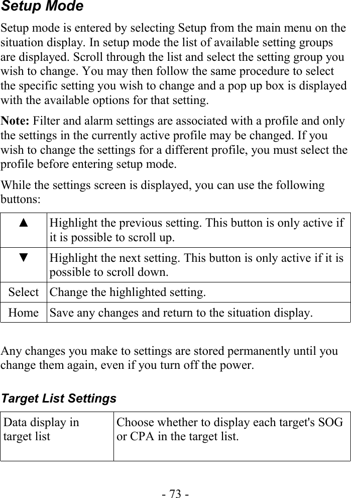 Setup ModeSetup mode is entered by selecting Setup from the main menu on the situation display. In setup mode the list of available setting groups are displayed. Scroll through the list and select the setting group you wish to change. You may then follow the same procedure to select the specific setting you wish to change and a pop up box is displayed with the available options for that setting.Note: Filter and alarm settings are associated with a profile and only the settings in the currently active profile may be changed. If you wish to change the settings for a different profile, you must select the profile before entering setup mode.While the settings screen is displayed, you can use the following buttons:▲ Highlight the previous setting. This button is only active if it is possible to scroll up.▼ Highlight the next setting. This button is only active if it is possible to scroll down.Select Change the highlighted setting.Home Save any changes and return to the situation display.Any changes you make to settings are stored permanently until you change them again, even if you turn off the power.Target List SettingsData display in target listChoose whether to display each target&apos;s SOG or CPA in the target list.- 73 -