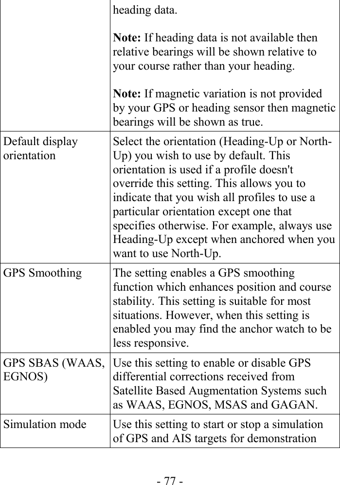 heading data.Note: If heading data is not available then relative bearings will be shown relative to your course rather than your heading.Note: If magnetic variation is not provided by your GPS or heading sensor then magnetic bearings will be shown as true.Default display orientationSelect the orientation (Heading-Up or North-Up) you wish to use by default. This orientation is used if a profile doesn&apos;t override this setting. This allows you to indicate that you wish all profiles to use a particular orientation except one that specifies otherwise. For example, always use Heading-Up except when anchored when you want to use North-Up.GPS Smoothing The setting enables a GPS smoothing function which enhances position and course stability. This setting is suitable for most situations. However, when this setting is enabled you may find the anchor watch to be less responsive.GPS SBAS (WAAS, EGNOS)Use this setting to enable or disable GPS differential corrections received from Satellite Based Augmentation Systems such as WAAS, EGNOS, MSAS and GAGAN.Simulation mode Use this setting to start or stop a simulation of GPS and AIS targets for demonstration - 77 -