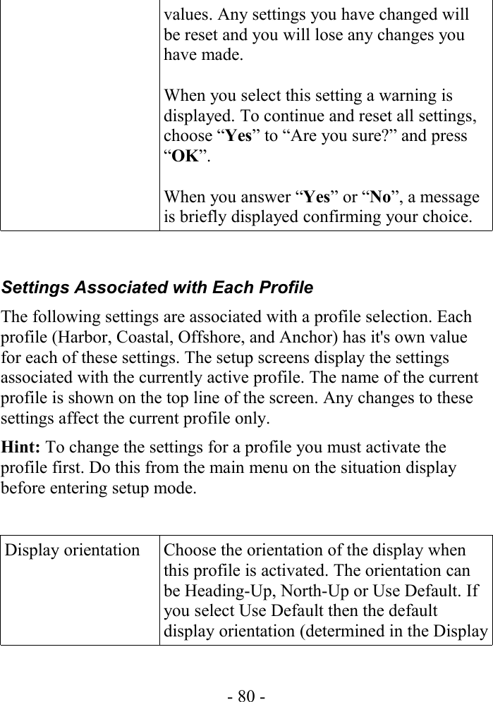 values. Any settings you have changed will be reset and you will lose any changes you have made. When you select this setting a warning is displayed. To continue and reset all settings, choose “Yes” to “Are you sure?” and press “OK”.When you answer “Yes” or “No”, a message is briefly displayed confirming your choice.Settings Associated with Each ProfileThe following settings are associated with a profile selection. Each profile (Harbor, Coastal, Offshore, and Anchor) has it&apos;s own value for each of these settings. The setup screens display the settings associated with the currently active profile. The name of the current profile is shown on the top line of the screen. Any changes to these settings affect the current profile only. Hint: To change the settings for a profile you must activate the profile first. Do this from the main menu on the situation display before entering setup mode.Display orientation Choose the orientation of the display when this profile is activated. The orientation can be Heading-Up, North-Up or Use Default. If you select Use Default then the default display orientation (determined in the Display - 80 -