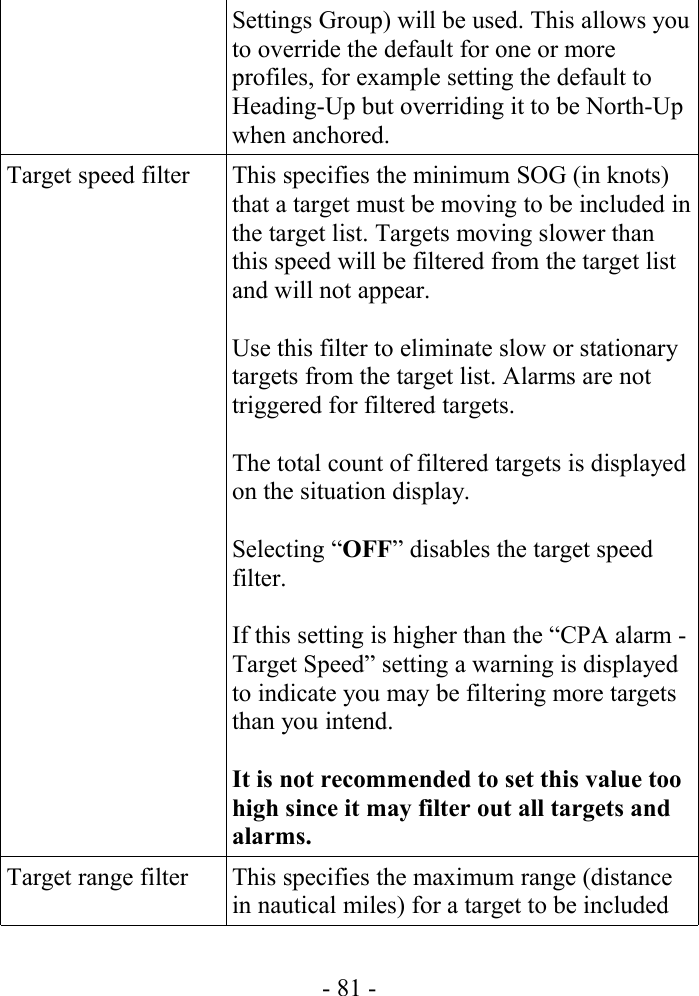 Settings Group) will be used. This allows you to override the default for one or more profiles, for example setting the default to Heading-Up but overriding it to be North-Up when anchored.Target speed filter This specifies the minimum SOG (in knots) that a target must be moving to be included in the target list. Targets moving slower than this speed will be filtered from the target list and will not appear. Use this filter to eliminate slow or stationary targets from the target list. Alarms are not triggered for filtered targets.The total count of filtered targets is displayed on the situation display.Selecting “OFF” disables the target speed filter.If this setting is higher than the “CPA alarm - Target Speed” setting a warning is displayed to indicate you may be filtering more targets than you intend.It is not recommended to set this value too high since it may filter out all targets and alarms.Target range filter This specifies the maximum range (distance in nautical miles) for a target to be included - 81 -