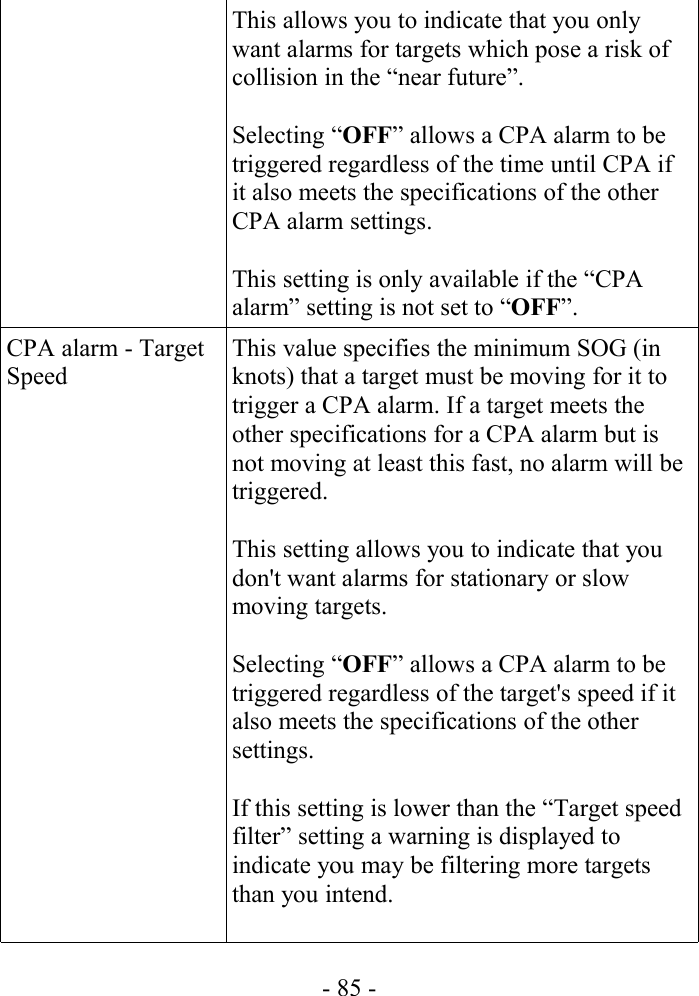 This allows you to indicate that you only want alarms for targets which pose a risk of collision in the “near future”.Selecting “OFF” allows a CPA alarm to be triggered regardless of the time until CPA if it also meets the specifications of the other CPA alarm settings.This setting is only available if the “CPA alarm” setting is not set to “OFF”.CPA alarm - Target SpeedThis value specifies the minimum SOG (in knots) that a target must be moving for it to trigger a CPA alarm. If a target meets the other specifications for a CPA alarm but is not moving at least this fast, no alarm will be triggered. This setting allows you to indicate that you don&apos;t want alarms for stationary or slow moving targets.Selecting “OFF” allows a CPA alarm to be triggered regardless of the target&apos;s speed if it also meets the specifications of the other settings.If this setting is lower than the “Target speed filter” setting a warning is displayed to indicate you may be filtering more targets than you intend.- 85 -
