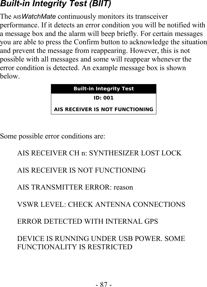 Built-in Integrity Test (BIIT)The AISWatchMate continuously monitors its transceiver performance. If it detects an error condition you will be notified with a message box and the alarm will beep briefly. For certain messages you are able to press the Confirm button to acknowledge the situation and prevent the message from reappearing. However, this is not possible with all messages and some will reappear whenever the error condition is detected. An example message box is shown below.Built-in Integrity TestID: 001AIS RECEIVER IS NOT FUNCTIONINGSome possible error conditions are:AIS RECEIVER CH n: SYNTHESIZER LOST LOCKAIS RECEIVER IS NOT FUNCTIONINGAIS TRANSMITTER ERROR: reasonVSWR LEVEL: CHECK ANTENNA CONNECTIONSERROR DETECTED WITH INTERNAL GPSDEVICE IS RUNNING UNDER USB POWER. SOME FUNCTIONALITY IS RESTRICTED- 87 -