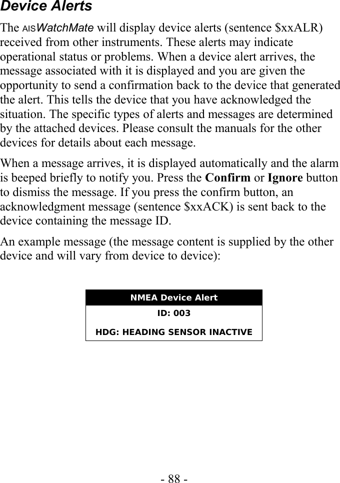 Device AlertsThe AISWatchMate will display device alerts (sentence $xxALR) received from other instruments. These alerts may indicate operational status or problems. When a device alert arrives, the message associated with it is displayed and you are given the opportunity to send a confirmation back to the device that generated the alert. This tells the device that you have acknowledged the situation. The specific types of alerts and messages are determined by the attached devices. Please consult the manuals for the other devices for details about each message.When a message arrives, it is displayed automatically and the alarm is beeped briefly to notify you. Press the Confirm or Ignore button to dismiss the message. If you press the confirm button, an acknowledgment message (sentence $xxACK) is sent back to the device containing the message ID.An example message (the message content is supplied by the other device and will vary from device to device):NMEA Device AlertID: 003HDG: HEADING SENSOR INACTIVE- 88 -