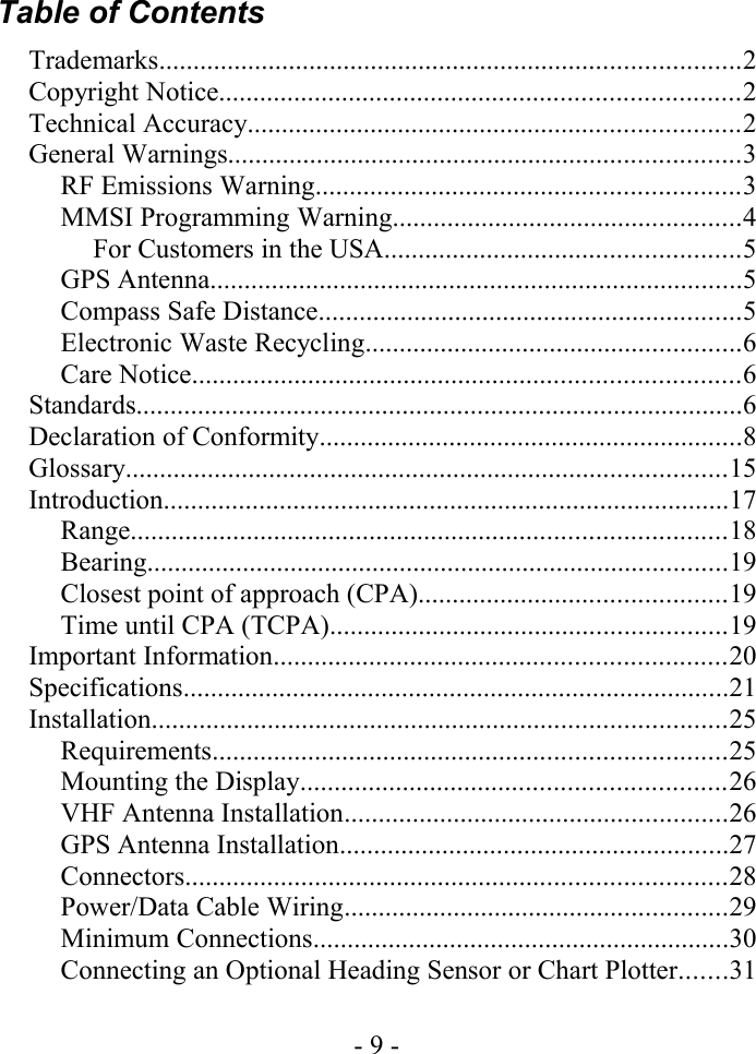 Table of ContentsTrademarks.....................................................................................2Copyright Notice............................................................................2Technical Accuracy........................................................................2General Warnings...........................................................................3RF Emissions Warning..............................................................3MMSI Programming Warning...................................................4For Customers in the USA....................................................5GPS Antenna..............................................................................5Compass Safe Distance..............................................................5Electronic Waste Recycling.......................................................6Care Notice................................................................................6Standards.........................................................................................6Declaration of Conformity..............................................................8Glossary........................................................................................15Introduction...................................................................................17Range.......................................................................................18Bearing.....................................................................................19Closest point of approach (CPA).............................................19Time until CPA (TCPA)..........................................................19Important Information..................................................................20Specifications................................................................................21Installation....................................................................................25Requirements...........................................................................25Mounting the Display..............................................................26VHF Antenna Installation........................................................26GPS Antenna Installation.........................................................27Connectors...............................................................................28Power/Data Cable Wiring........................................................29Minimum Connections.............................................................30Connecting an Optional Heading Sensor or Chart Plotter.......31- 9 -