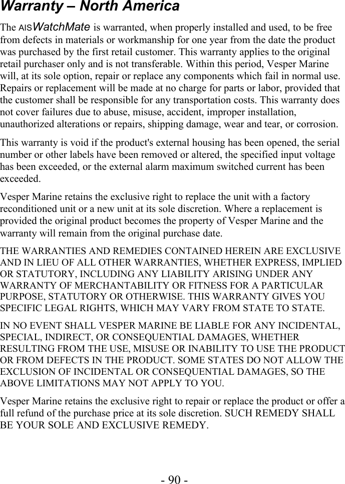 Warranty – North AmericaThe AISWatchMate is warranted, when properly installed and used, to be free from defects in materials or workmanship for one year from the date the product was purchased by the first retail customer. This warranty applies to the original retail purchaser only and is not transferable. Within this period, Vesper Marine will, at its sole option, repair or replace any components which fail in normal use. Repairs or replacement will be made at no charge for parts or labor, provided that the customer shall be responsible for any transportation costs. This warranty does not cover failures due to abuse, misuse, accident, improper installation, unauthorized alterations or repairs, shipping damage, wear and tear, or corrosion.This warranty is void if the product&apos;s external housing has been opened, the serial number or other labels have been removed or altered, the specified input voltage has been exceeded, or the external alarm maximum switched current has been exceeded.Vesper Marine retains the exclusive right to replace the unit with a factory reconditioned unit or a new unit at its sole discretion. Where a replacement is provided the original product becomes the property of Vesper Marine and the warranty will remain from the original purchase date.THE WARRANTIES AND REMEDIES CONTAINED HEREIN ARE EXCLUSIVE AND IN LIEU OF ALL OTHER WARRANTIES, WHETHER EXPRESS, IMPLIED OR STATUTORY, INCLUDING ANY LIABILITY ARISING UNDER ANY WARRANTY OF MERCHANTABILITY OR FITNESS FOR A PARTICULAR PURPOSE, STATUTORY OR OTHERWISE. THIS WARRANTY GIVES YOU SPECIFIC LEGAL RIGHTS, WHICH MAY VARY FROM STATE TO STATE.IN NO EVENT SHALL VESPER MARINE BE LIABLE FOR ANY INCIDENTAL, SPECIAL, INDIRECT, OR CONSEQUENTIAL DAMAGES, WHETHER RESULTING FROM THE USE, MISUSE OR INABILITY TO USE THE PRODUCT OR FROM DEFECTS IN THE PRODUCT. SOME STATES DO NOT ALLOW THE EXCLUSION OF INCIDENTAL OR CONSEQUENTIAL DAMAGES, SO THE ABOVE LIMITATIONS MAY NOT APPLY TO YOU.Vesper Marine retains the exclusive right to repair or replace the product or offer a full refund of the purchase price at its sole discretion. SUCH REMEDY SHALL BE YOUR SOLE AND EXCLUSIVE REMEDY.- 90 -