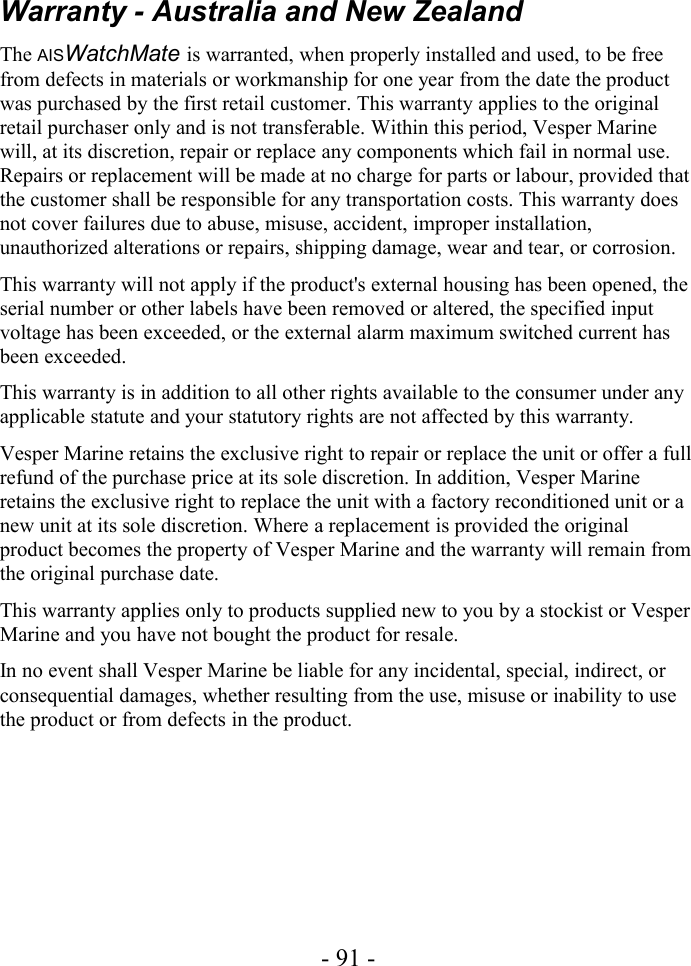 Warranty - Australia and New ZealandThe AISWatchMate is warranted, when properly installed and used, to be free from defects in materials or workmanship for one year from the date the product was purchased by the first retail customer. This warranty applies to the original retail purchaser only and is not transferable. Within this period, Vesper Marine will, at its discretion, repair or replace any components which fail in normal use. Repairs or replacement will be made at no charge for parts or labour, provided that the customer shall be responsible for any transportation costs. This warranty does not cover failures due to abuse, misuse, accident, improper installation, unauthorized alterations or repairs, shipping damage, wear and tear, or corrosion.This warranty will not apply if the product&apos;s external housing has been opened, the serial number or other labels have been removed or altered, the specified input voltage has been exceeded, or the external alarm maximum switched current has been exceeded.This warranty is in addition to all other rights available to the consumer under any applicable statute and your statutory rights are not affected by this warranty.Vesper Marine retains the exclusive right to repair or replace the unit or offer a full refund of the purchase price at its sole discretion. In addition, Vesper Marine retains the exclusive right to replace the unit with a factory reconditioned unit or a new unit at its sole discretion. Where a replacement is provided the original product becomes the property of Vesper Marine and the warranty will remain from the original purchase date.This warranty applies only to products supplied new to you by a stockist or Vesper Marine and you have not bought the product for resale.In no event shall Vesper Marine be liable for any incidental, special, indirect, or consequential damages, whether resulting from the use, misuse or inability to use the product or from defects in the product.- 91 -