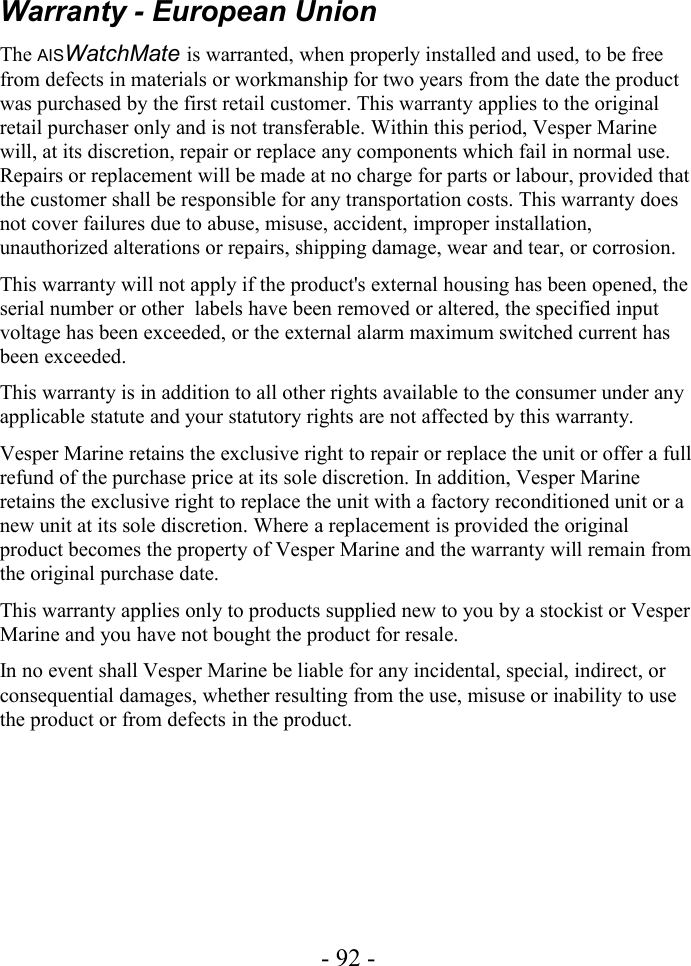 Warranty - European UnionThe AISWatchMate is warranted, when properly installed and used, to be free from defects in materials or workmanship for two years from the date the product was purchased by the first retail customer. This warranty applies to the original retail purchaser only and is not transferable. Within this period, Vesper Marine will, at its discretion, repair or replace any components which fail in normal use. Repairs or replacement will be made at no charge for parts or labour, provided that the customer shall be responsible for any transportation costs. This warranty does not cover failures due to abuse, misuse, accident, improper installation, unauthorized alterations or repairs, shipping damage, wear and tear, or corrosion.This warranty will not apply if the product&apos;s external housing has been opened, the serial number or other  labels have been removed or altered, the specified input voltage has been exceeded, or the external alarm maximum switched current has been exceeded.This warranty is in addition to all other rights available to the consumer under any applicable statute and your statutory rights are not affected by this warranty.Vesper Marine retains the exclusive right to repair or replace the unit or offer a full refund of the purchase price at its sole discretion. In addition, Vesper Marine retains the exclusive right to replace the unit with a factory reconditioned unit or a new unit at its sole discretion. Where a replacement is provided the original product becomes the property of Vesper Marine and the warranty will remain from the original purchase date.This warranty applies only to products supplied new to you by a stockist or Vesper Marine and you have not bought the product for resale.In no event shall Vesper Marine be liable for any incidental, special, indirect, or consequential damages, whether resulting from the use, misuse or inability to use the product or from defects in the product.- 92 -