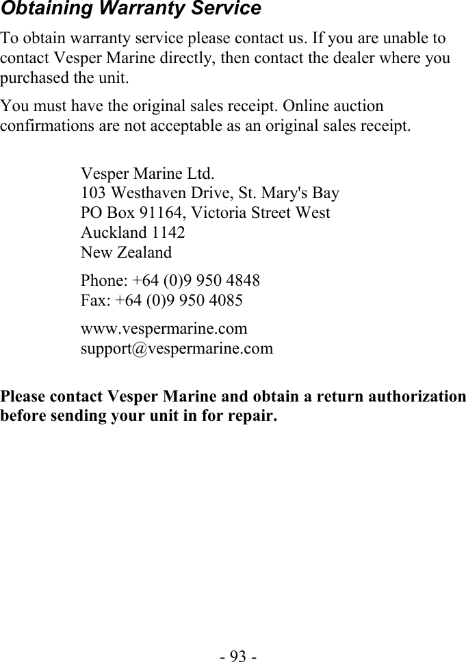 Obtaining Warranty ServiceTo obtain warranty service please contact us. If you are unable to contact Vesper Marine directly, then contact the dealer where you purchased the unit.You must have the original sales receipt. Online auction confirmations are not acceptable as an original sales receipt. Vesper Marine Ltd.103 Westhaven Drive, St. Mary&apos;s BayPO Box 91164, Victoria Street WestAuckland 1142New ZealandPhone: +64 (0)9 950 4848Fax: +64 (0)9 950 4085www.vespermarine.comsupport@vespermarine.comPlease contact Vesper Marine and obtain a return authorization before sending your unit in for repair.- 93 -