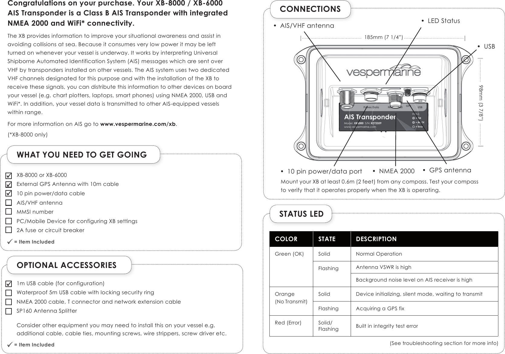 OPTIONAL ACCESSORIESWHAT YOU NEED TO GET GOING = Item Included              = Item Included              CONNECTIONSSTATUS LEDCOLOR STATE DESCRIPTIONGreen (OK) Solid Normal OperationFlashing Antenna VSWR is highBackground noise level on AIS receiver is highOrange(No Transmit)Solid Device initializing, silent mode, waiting to transmitFlashing Acquiring a GPS fixRed (Error) Solid/Flashing Built in integrity test error(See troubleshooting section for more info)Congratulations on your purchase. Your XB-8000 / XB-6000 AIS Transponder is a Class B AIS Transponder with integrated NMEA 2000 and WiFi* connectivity.The XB provides information to improve your situational awareness and assist in avoiding collisions at sea. Because it consumes very low power it may be left  turned on whenever your vessel is underway. It works by interpreting Universal Shipborne Automated Identification System (AIS) messages which are sent over  VHF by transponders installed on other vessels. The AIS system uses two dedicated VHF channels designated for this purpose and with the installation of the XB to receive these signals, you can distribute this information to other devices on board your vessel (e.g. chart plotters, laptops, smart phones) using NMEA 2000, USB and WiFi*. In addition, your vessel data is transmitted to other AIS-equipped vessels within range. For more information on AIS go to www.vespermarine.com/xb.(*XB-8000 only)XB-8000 or XB-6000External GPS Antenna with 10m cable10 pin power/data cableAIS/VHF antennaMMSI numberPC/Mobile Device for configuring XB settings2A fuse or circuit breaker1m USB cable (for configuration)Waterproof 5m USB cable with locking security ringNMEA 2000 cable, T connector and network extension cableSP160 Antenna Splitter Consider other equipment you may need to install this on your vessel e.g. additional cable, cable ties, mounting screws, wire strippers, screw driver etc.•  AIS/VHF antenna•  NMEA 2000 •  GPS antenna•  10 pin power/data port•  LED Status185mm (7 1/4”)98mm (3 7/8”)•  USBMount your XB at least 0.6m (2 feet) from any compass. Test your compass to verify that it operates properly when the XB is operating.