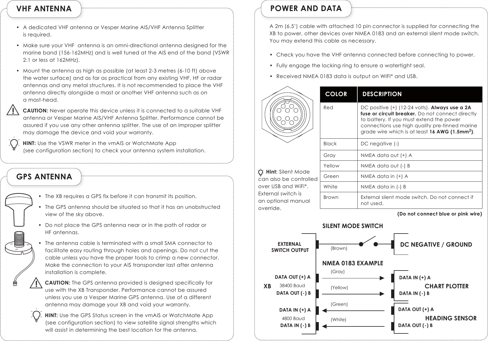 VHF ANTENNAGPS ANTENNA!POWER AND DATACOLOR DESCRIPTIONRed DC positive (+) (12-24 volts). Always use a 2A fuse or circuit breaker. Do not connect directly to battery. If you must extend the power connections use high quality pre-tinned marine grade wire which is at least 16 AWG (1.5mm2).Black DC negative (-)Gray NMEA data out (+) AYellow NMEA data out (-) BGreen NMEA data in (+) AWhite NMEA data in (-) BBrown External silent mode switch. Do not connect if not used.(Do not connect blue or pink wire)DATA OUT (+) AXB CHART PLOTTERDATA OUT (-) BDATA IN (+) ADATA IN (-) BHEADING SENSORDATA OUT (+) ADATA OUT (-) BDATA IN (+) ADATA IN (-) B(Gray)(Yellow)(Green)(White)38400 Baud4800 BaudDC NEGATIVE / GROUND(Brown)EXTERNAL SWITCH OUTPUTSILENT MODE SWITCHNMEA 0183 EXAMPLE•  A dedicated VHF antenna or Vesper Marine AIS/VHF Antenna Splitter  is required.•  Make sure your VHF  antenna is an omni-directional antenna designed for the marine band (156-162MHz) and is well tuned at the AIS end of the band (VSWR 2:1 or less at 162MHz).•  Mount the antenna as high as possible (at least 2-3 metres (6-10 ft) above the water surface) and as far as practical from any existing VHF, HF or radar antennas and any metal structures. It is not recommended to place the VHF antenna directly alongside a mast or another VHF antenna such as on  a mast-head.CAUTION: Never operate this device unless it is connected to a suitable VHF antenna or Vesper Marine AIS/VHF Antenna Splitter. Performance cannot be assured if you use any other antenna splitter. The use of an improper splitter may damage the device and void your warranty.HINT: Use the VSWR meter in the vmAIS or WatchMate App (see configuration section) to check your antenna system installation.•  The XB requires a GPS fix before it can transmit its position.•  The GPS antenna should be situated so that it has an unobstructed view of the sky above.•  Do not place the GPS antenna near or in the path of radar or  HF antennas.•  The antenna cable is terminated with a small SMA connector to facilitate easy routing through holes and openings. Do not cut the cable unless you have the proper tools to crimp a new connector. Make the connection to your AIS transponder last after antenna installation is complete.CAUTION: The GPS antenna provided is designed specifically for use with the XB Transponder. Performance cannot be assured unless you use a Vesper Marine GPS antenna. Use of a different  antenna may damage your XB and void your warranty.HINT: Use the GPS Status screen in the vmAIS or WatchMate App (see configuration section) to view satellite signal strengths which will assist in determining the best location for the antenna.!A 2m (6.5’) cable with attached 10 pin connector is supplied for connecting the XB to power, other devices over NMEA 0183 and an external silent mode switch. You may extend this cable as necessary.•  Check you have the VHF antenna connected before connecting to power.  •  Fully engage the locking ring to ensure a watertight seal.•  Received NMEA 0183 data is output on WIFI* and USB.     Hint: Silent Mode can also be controlled over USB and WiFi*. External switch is an optional manual override.