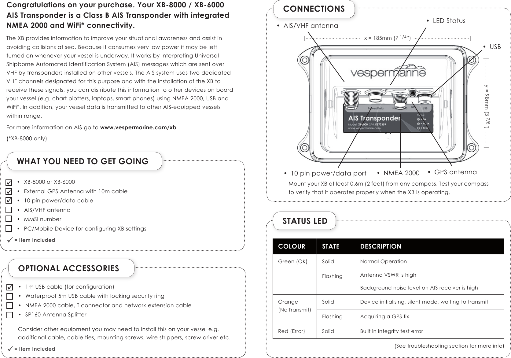 OPTIONAL ACCESSORIESWHAT YOU NEED TO GET GOING = Item Included              = Item Included              CONNECTIONSSTATUS LEDCOLOUR STATE DESCRIPTIONGreen (OK) Solid Normal OperationFlashing Antenna VSWR is highBackground noise level on AIS receiver is highOrange(No Transmit)Solid Device initialising, silent mode, waiting to transmitFlashing Acquiring a GPS fixRed (Error) Solid Built in integrity test error(See troubleshooting section for more info)Congratulations on your purchase. Your XB-8000 / XB-6000 AIS Transponder is a Class B AIS Transponder with integrated NMEA 2000 and WiFi* connectivity.The XB provides information to improve your situational awareness and assist in avoiding collisions at sea. Because it consumes very low power it may be left  turned on whenever your vessel is underway. It works by interpreting Universal Shipborne Automated Identification System (AIS) messages which are sent over  VHF by transponders installed on other vessels. The AIS system uses two dedicated VHF channels designated for this purpose and with the installation of the XB to receive these signals, you can distribute this information to other devices on board your vessel (e.g. chart plotters, laptops, smart phones) using NMEA 2000, USB and WiFi*. In addition, your vessel data is transmitted to other AIS-equipped vessels within range. For more information on AIS go to www.vespermarine.com/xb(*XB-8000 only)•  XB-8000 or XB-6000•  External GPS Antenna with 10m cable•  10 pin power/data cable•  AIS/VHF antenna•  MMSI number•  PC/Mobile Device for configuring XB settings•  1m USB cable (for configuration)•  Waterproof 5m USB cable with locking security ring•  NMEA 2000 cable, T connector and network extension cable•  SP160 Antenna Splitter Consider other equipment you may need to install this on your vessel e.g. additional cable, cable ties, mounting screws, wire strippers, screw driver etc.•  AIS/VHF antenna•  NMEA 2000 •  GPS antenna•  10 pin power/data port•  LED Statusx = 185mm (7 1/4”)y = 98mm (3 7/8”)•  USBMount your XB at least 0.6m (2 feet) from any compass. Test your compass to verify that it operates properly when the XB is operating.