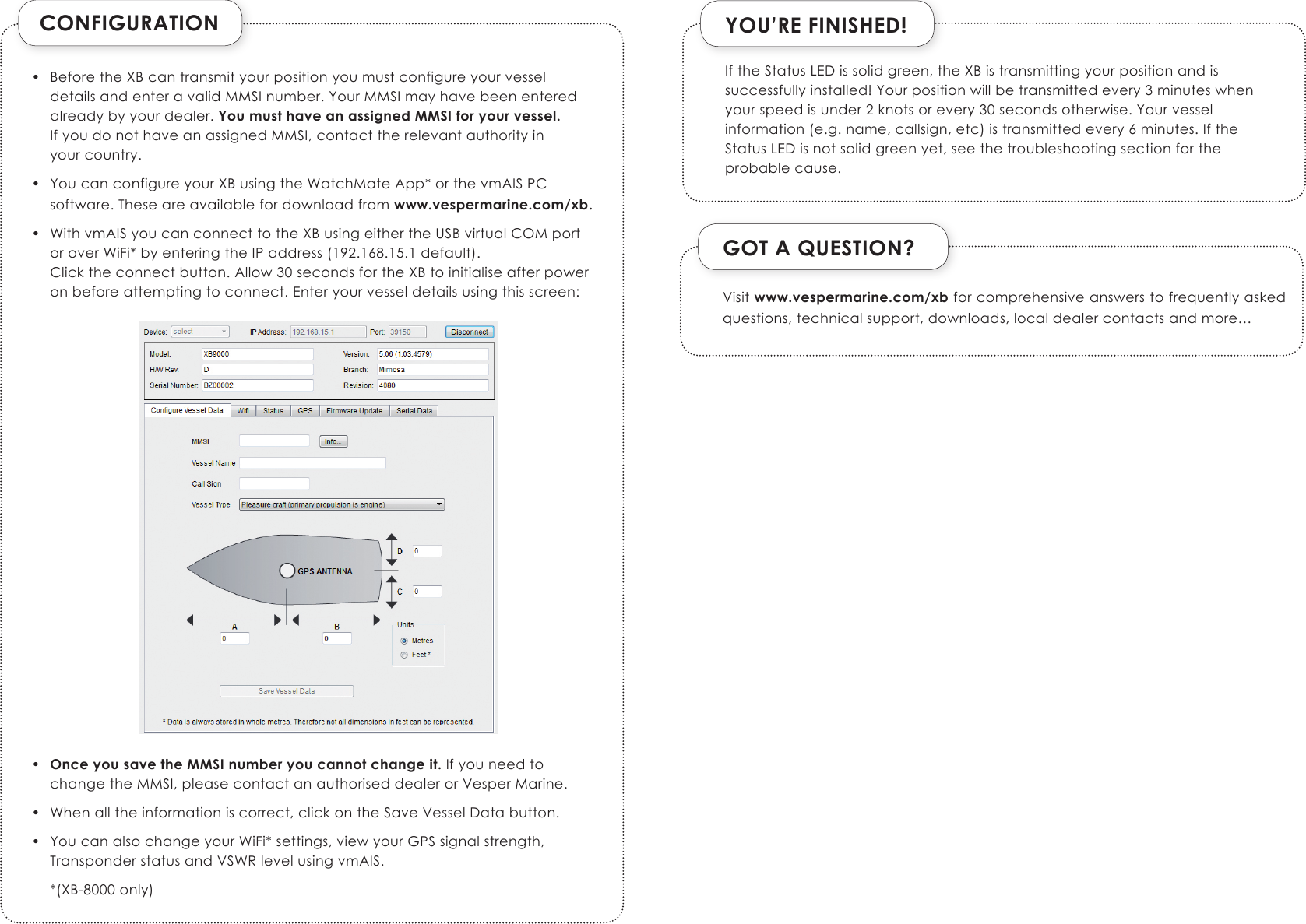 CONFIGURATION•  Before the XB can transmit your position you must configure your vessel details and enter a valid MMSI number. Your MMSI may have been entered already by your dealer. You must have an assigned MMSI for your vessel. If you do not have an assigned MMSI, contact the relevant authority in  your country.•  You can configure your XB using the WatchMate App* or the vmAIS PC software. These are available for download from www.vespermarine.com/xb.•  With vmAIS you can connect to the XB using either the USB virtual COM port or over WiFi* by entering the IP address (192.168.15.1 default). Click the connect button. Allow 30 seconds for the XB to initialise after power on before attempting to connect. Enter your vessel details using this screen:                       •  Once you save the MMSI number you cannot change it. If you need to change the MMSI, please contact an authorised dealer or Vesper Marine. •  When all the information is correct, click on the Save Vessel Data button.•  You can also change your WiFi* settings, view your GPS signal strength, Transponder status and VSWR level using vmAIS.  *(XB-8000 only)YOU’RE FINISHED!GOT A QUESTION?Visit www.vespermarine.com/xb for comprehensive answers to frequently asked questions, technical support, downloads, local dealer contacts and more…If the Status LED is solid green, the XB is transmitting your position and is successfully installed! Your position will be transmitted every 3 minutes when your speed is under 2 knots or every 30 seconds otherwise. Your vessel information (e.g. name, callsign, etc) is transmitted every 6 minutes. If the Status LED is not solid green yet, see the troubleshooting section for the probable cause.