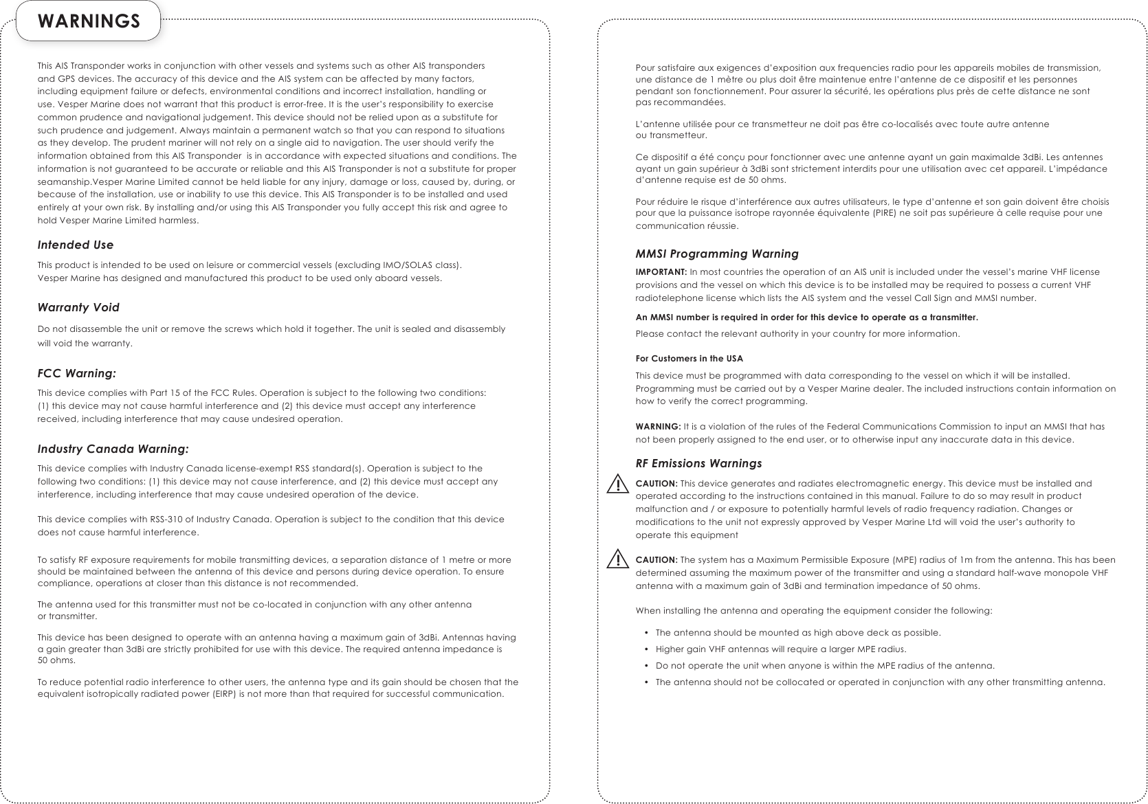  WARNINGS  !!This AIS Transponder works in conjunction with other vessels and systems such as other AIS transponders and GPS devices. The accuracy of this device and the AIS system can be affected by many factors, including equipment failure or defects, environmental conditions and incorrect installation, handling or use. Vesper Marine does not warrant that this product is error-free. It is the user’s responsibility to exercise common prudence and navigational judgement. This device should not be relied upon as a substitute for such prudence and judgement. Always maintain a permanent watch so that you can respond to situations as they develop. The prudent mariner will not rely on a single aid to navigation. The user should verify the information obtained from this AIS Transponder  is in accordance with expected situations and conditions. The information is not guaranteed to be accurate or reliable and this AIS Transponder is not a substitute for proper seamanship.Vesper Marine Limited cannot be held liable for any injury, damage or loss, caused by, during, or because of the installation, use or inability to use this device. This AIS Transponder is to be installed and used entirely at your own risk. By installing and/or using this AIS Transponder you fully accept this risk and agree to hold Vesper Marine Limited harmless. Intended UseThis product is intended to be used on leisure or commercial vessels (excluding IMO/SOLAS class).  Vesper Marine has designed and manufactured this product to be used only aboard vessels.Warranty VoidDo not disassemble the unit or remove the screws which hold it together. The unit is sealed and disassembly will void the warranty.FCC Warning:This device complies with Part 15 of the FCC Rules. Operation is subject to the following two conditions:  (1) this device may not cause harmful interference and (2) this device must accept any interference received, including interference that may cause undesired operation.Industry Canada Warning:This device complies with Industry Canada license-exempt RSS standard(s). Operation is subject to the following two conditions: (1) this device may not cause interference, and (2) this device must accept any interference, including interference that may cause undesired operation of the device.This device complies with RSS-310 of Industry Canada. Operation is subject to the condition that this device does not cause harmful interference.To satisfy RF exposure requirements for mobile transmitting devices, a separation distance of 1 metre or more should be maintained between the antenna of this device and persons during device operation. To ensure compliance, operations at closer than this distance is not recommended.The antenna used for this transmitter must not be co-located in conjunction with any other antenna  or transmitter.This device has been designed to operate with an antenna having a maximum gain of 3dBi. Antennas having a gain greater than 3dBi are strictly prohibited for use with this device. The required antenna impedance is  50 ohms.To reduce potential radio interference to other users, the antenna type and its gain should be chosen that the equivalent isotropically radiated power (EIRP) is not more than that required for successful communication.Pour satisfaire aux exigences d’exposition aux frequencies radio pour les appareils mobiles de transmission, une distance de 1 mètre ou plus doit être maintenue entre l’antenne de ce dispositif et les personnes pendant son fonctionnement. Pour assurer la sécurité, les opérations plus près de cette distance ne sont  pas recommandées.L’antenne utilisée pour ce transmetteur ne doit pas être co-localisés avec toute autre antenne  ou transmetteur.Ce dispositif a été conçu pour fonctionner avec une antenne ayant un gain maximalde 3dBi. Les antennes ayant un gain supérieur à 3dBi sont strictement interdits pour une utilisation avec cet appareil. L’impédance d’antenne requise est de 50 ohms.Pour réduire le risque d’interférence aux autres utilisateurs, le type d’antenne et son gain doivent être choisis pour que la puissance isotrope rayonnée équivalente (PIRE) ne soit pas supérieure à celle requise pour une communication réussie.MMSI Programming WarningIMPORTANT: In most countries the operation of an AIS unit is included under the vessel’s marine VHF license provisions and the vessel on which this device is to be installed may be required to possess a current VHF radiotelephone license which lists the AIS system and the vessel Call Sign and MMSI number.An MMSI number is required in order for this device to operate as a transmitter.Please contact the relevant authority in your country for more information.For Customers in the USAThis device must be programmed with data corresponding to the vessel on which it will be installed. Programming must be carried out by a Vesper Marine dealer. The included instructions contain information on how to verify the correct programming.WARNING: It is a violation of the rules of the Federal Communications Commission to input an MMSI that has not been properly assigned to the end user, or to otherwise input any inaccurate data in this device.RF Emissions WarningsCAUTION: This device generates and radiates electromagnetic energy. This device must be installed and operated according to the instructions contained in this manual. Failure to do so may result in product malfunction and / or exposure to potentially harmful levels of radio frequency radiation. Changes or modifications to the unit not expressly approved by Vesper Marine Ltd will void the user’s authority to  operate this equipmentCAUTION: The system has a Maximum Permissible Exposure (MPE) radius of 1m from the antenna. This has been determined assuming the maximum power of the transmitter and using a standard half-wave monopole VHF antenna with a maximum gain of 3dBi and termination impedance of 50 ohms.When installing the antenna and operating the equipment consider the following:•  The antenna should be mounted as high above deck as possible.•  Higher gain VHF antennas will require a larger MPE radius.•  Do not operate the unit when anyone is within the MPE radius of the antenna.•  The antenna should not be collocated or operated in conjunction with any other transmitting antenna.