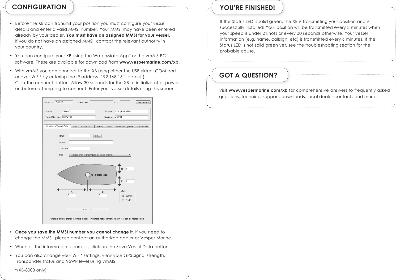 CONFIGURATION•  Before the XB can transmit your position you must configure your vessel details and enter a valid MMSI number. Your MMSI may have been entered already by your dealer. You must have an assigned MMSI for your vessel. If you do not have an assigned MMSI, contact the relevant authority in  your country.•  You can configure your XB using the WatchMate App* or the vmAIS PC software. These are available for download from www.vespermarine.com/xb.•  With vmAIS you can connect to the XB using either the USB virtual COM port or over WiFi* by entering the IP address (192.168.15.1 default). Click the connect button. Allow 30 seconds for the XB to initialize after power on before attempting to connect. Enter your vessel details using this screen:                       •  Once you save the MMSI number you cannot change it. If you need to change the MMSI, please contact an authorized dealer or Vesper Marine. •  When all the information is correct, click on the Save Vessel Data button.•  You can also change your WiFi* settings, view your GPS signal strength, Transponder status and VSWR level using vmAIS.  *(XB-8000 only)YOU’RE FINISHED!GOT A QUESTION?Visit www.vespermarine.com/xb for comprehensive answers to frequently asked questions, technical support, downloads, local dealer contacts and more…If the Status LED is solid green, the XB is transmitting your position and is successfully installed! Your position will be transmitted every 3 minutes when your speed is under 2 knots or every 30 seconds otherwise. Your vessel information (e.g. name, callsign, etc) is transmitted every 6 minutes. If the Status LED is not solid green yet, see the troubleshooting section for the probable cause.