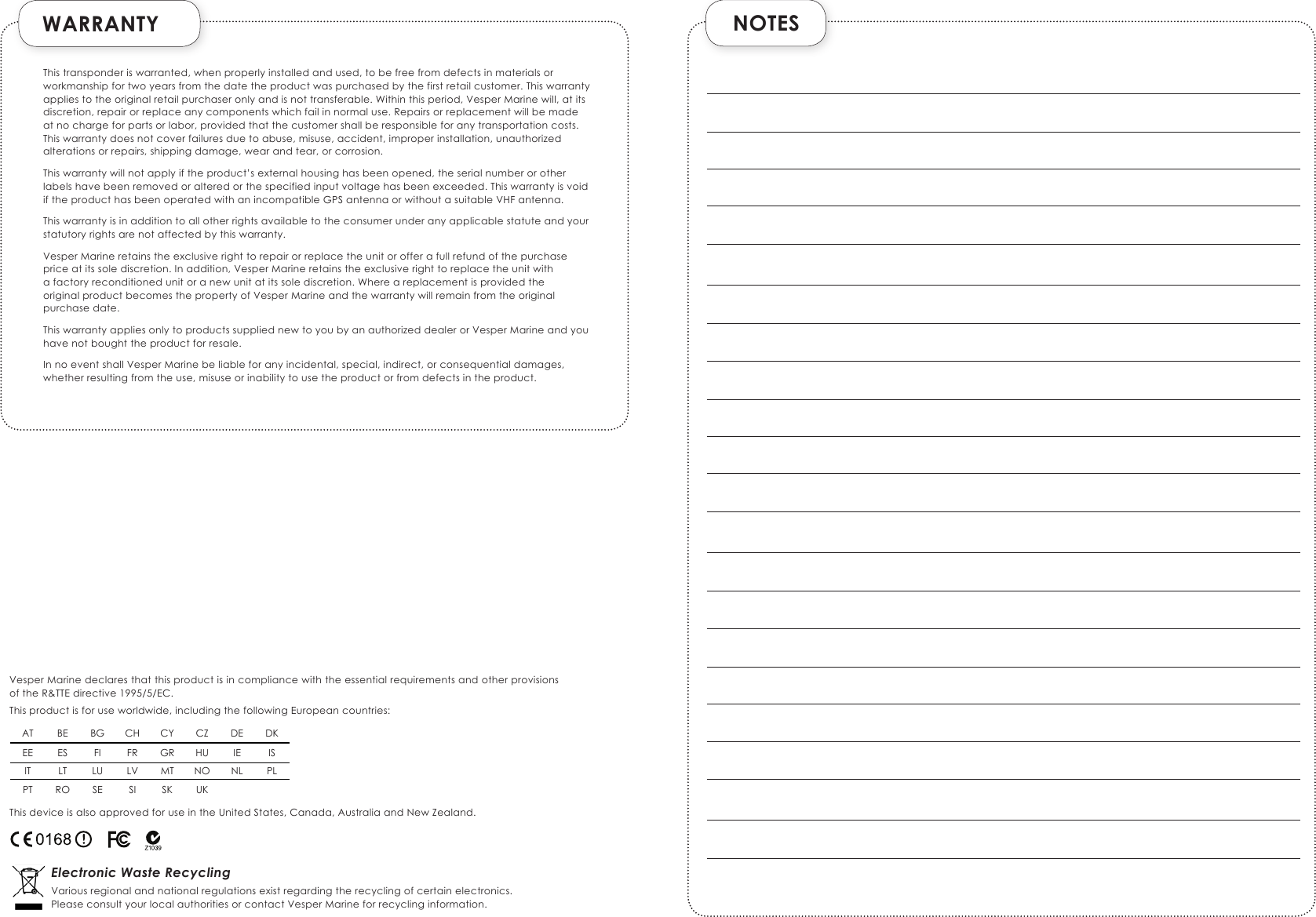  WARRANTYThis transponder is warranted, when properly installed and used, to be free from defects in materials or workmanship for two years from the date the product was purchased by the first retail customer. This warranty applies to the original retail purchaser only and is not transferable. Within this period, Vesper Marine will, at its discretion, repair or replace any components which fail in normal use. Repairs or replacement will be made at no charge for parts or labor, provided that the customer shall be responsible for any transportation costs. This warranty does not cover failures due to abuse, misuse, accident, improper installation, unauthorized alterations or repairs, shipping damage, wear and tear, or corrosion.This warranty will not apply if the product’s external housing has been opened, the serial number or other  labels have been removed or altered or the specified input voltage has been exceeded. This warranty is void if the product has been operated with an incompatible GPS antenna or without a suitable VHF antenna.This warranty is in addition to all other rights available to the consumer under any applicable statute and your statutory rights are not affected by this warranty.Vesper Marine retains the exclusive right to repair or replace the unit or offer a full refund of the purchase price at its sole discretion. In addition, Vesper Marine retains the exclusive right to replace the unit with  a factory reconditioned unit or a new unit at its sole discretion. Where a replacement is provided the  original product becomes the property of Vesper Marine and the warranty will remain from the original purchase date.This warranty applies only to products supplied new to you by an authorized dealer or Vesper Marine and you have not bought the product for resale.In no event shall Vesper Marine be liable for any incidental, special, indirect, or consequential damages, whether resulting from the use, misuse or inability to use the product or from defects in the product.Vesper Marine declares that this product is in compliance with the essential requirements and other provisions of the R&amp;TTE directive 1995/5/EC.This product is for use worldwide, including the following European countries:This device is also approved for use in the United States, Canada, Australia and New Zealand.Electronic Waste RecyclingVarious regional and national regulations exist regarding the recycling of certain electronics.Please consult your local authorities or contact Vesper Marine for recycling information. AT BE BG CH CY CZ DE DKEE ES FI FR GR HU IE ISIT LT LU LV MT NO NL PLPT RO SE SI SK UK NOTES