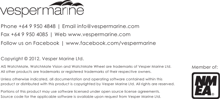 Copyright © 2012, Vesper Marine Ltd. AIS WatchMate, WatchMate Vision and WatchMate Wheel are trademarks of Vesper Marine Ltd. All other products are trademarks or registered trademarks of their respective owners.  Unless otherwise indicated, all documentation and operating software contained within this  product or distributed with this product is copyrighted by Vesper Marine Ltd. All rights are reserved.Portions of this product may use software licensed under open source license agreements. Source code for the applicable software is available upon request from Vesper Marine Ltd.Phone +64 9 950 4848 | Email info@vespermarine.comFax +64 9 950 4085 | Web www.vespermarine.comFollow us on Facebook | www.facebook.com/vespermarineMember of: