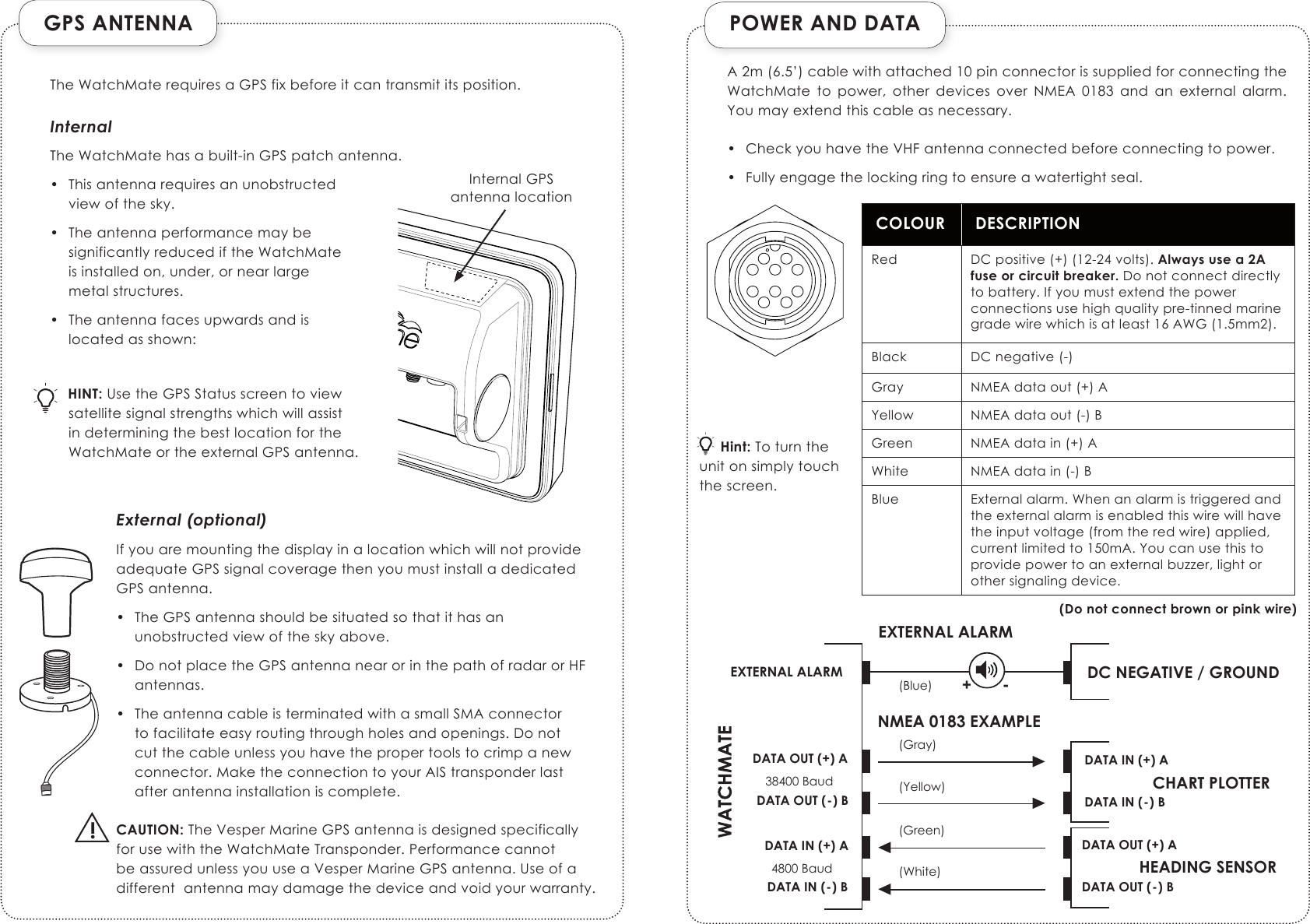 GPS ANTENNA!POWER AND DATACOLOUR DESCRIPTIONRed DCpositive(+)(12-24volts).Always use a 2A fuse or circuit breaker.Donotconnectdirectlytobattery.Ifyoumustextendthepowerconnectionsusehighqualitypre-tinnedmarinegradewirewhichisatleast16AWG(1.5mm2).Black DCnegative(-)Gray NMEAdataout(+)AYellow NMEAdataout(-)BGreen NMEAdatain(+)AWhite NMEAdatain(-)BBlue Externalalarm.Whenanalarmistriggeredandtheexternalalarmisenabledthiswirewillhavetheinputvoltage(fromtheredwire)applied,currentlimitedto150mA.Youcanusethistoprovidepowertoanexternalbuzzer,lightorothersignalingdevice.(Do not connect brown or pink wire)DATA OUT (+) ACHART PLOTTERDATA OUT (-) BDATA IN (+) ADATA IN (-) BHEADING SENSORDATA OUT (+) ADATA OUT (-) BDATA IN (+) ADATA IN (-) B(Gray)(Yellow)(Green)(White)38400 Baud4800 BaudDC NEGATIVE / GROUND(Blue)EXTERNAL ALARMEXTERNAL ALARMNMEA 0183 EXAMPLE+ - TheWatchMaterequiresaGPSfixbeforeitcantransmititsposition.     Hint:Toturntheunitonsimplytouchthescreen.InternalTheWatchMatehasabuilt-inGPSpatchantenna.• Thisantennarequiresanunobstructedviewofthesky.• TheantennaperformancemaybesignificantlyreducediftheWatchMateisinstalledon,under,ornearlargemetalstructures.• Theantennafacesupwardsandislocatedasshown:HINT:UsetheGPSStatusscreentoviewsatellitesignalstrengthswhichwillassistindeterminingthebestlocationfortheWatchMateortheexternalGPSantenna.External (optional)IfyouaremountingthedisplayinalocationwhichwillnotprovideadequateGPSsignalcoveragethenyoumustinstalladedicatedGPSantenna.• TheGPSantennashouldbesituatedsothatithasanunobstructedviewoftheskyabove.• DonotplacetheGPSantennanearorinthepathofradarorHFantennas.• TheantennacableisterminatedwithasmallSMAconnectortofacilitateeasyroutingthroughholesandopenings.Donotcutthecableunlessyouhavethepropertoolstocrimpanewconnector.MaketheconnectiontoyourAIStransponderlastafterantennainstallationiscomplete.CAUTION:TheVesperMarineGPSantennaisdesignedspecificallyforusewiththeWatchMateTransponder.PerformancecannotbeassuredunlessyouuseaVesperMarineGPSantenna.Useofadifferentantennamaydamagethedeviceandvoidyourwarranty.A2m(6.5’)cablewithattached10pinconnectorissuppliedforconnectingtheWatchMate to power, other devices over NMEA 0183 and an external alarm.Youmayextendthiscableasnecessary.• CheckyouhavetheVHFantennaconnectedbeforeconnectingtopower.• Fullyengagethelockingringtoensureawatertightseal.InternalGPSantennalocation