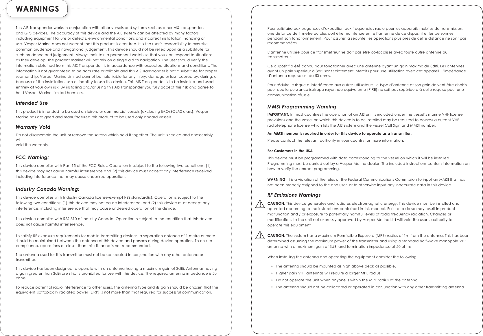  WARNINGS  !!ThisAISTransponderworksinconjunctionwithothervesselsandsystemssuchasotherAIStranspondersandGPSdevices.TheaccuracyofthisdeviceandtheAISsystemcanbeaffectedbymanyfactors,includingequipmentfailureordefects,environmentalconditionsandincorrectinstallation,handlingoruse.VesperMarinedoesnotwarrantthatthisproductiserror-free.Itistheuser’sresponsibilitytoexercisecommonprudenceandnavigationaljudgement.Thisdeviceshouldnotberelieduponasasubstituteforsuchprudenceandjudgement.Alwaysmaintainapermanentwatchsothatyoucanrespondtosituationsastheydevelop.Theprudentmarinerwillnotrelyonasingleaidtonavigation.TheusershouldverifytheinformationobtainedfromthisAISTransponderisinaccordancewithexpectedsituationsandconditions.TheinformationisnotguaranteedtobeaccurateorreliableandthisAISTransponderisnotasubstituteforproperseamanship.VesperMarineLimitedcannotbeheldliableforanyinjury,damageorloss,causedby,during,orbecauseoftheinstallation,useorinabilitytousethisdevice.ThisAISTransponderistobeinstalledandusedentirelyatyourownrisk.Byinstallingand/orusingthisAISTransponderyoufullyacceptthisriskandagreetoholdVesperMarineLimitedharmless.Intended UseThisproductisintendedtobeusedonleisureorcommercialvessels(excludingIMO/SOLASclass).VesperMarinehasdesignedandmanufacturedthisproducttobeusedonlyaboardvessels.Warranty VoidDonotdisassembletheunitorremovethescrewswhichholdittogether.Theunitissealedanddisassemblywillvoidthewarranty.FCC Warning:ThisdevicecomplieswithPart15oftheFCCRules.Operationissubjecttothefollowingtwoconditions:(1)thisdevicemaynotcauseharmfulinterferenceand(2)thisdevicemustacceptanyinterferencereceived,includinginterferencethatmaycauseundesiredoperation.Industry Canada Warning:ThisdevicecomplieswithIndustryCanadalicense-exemptRSSstandard(s).Operationissubjecttothefollowingtwoconditions:(1)thisdevicemaynotcauseinterference,and(2)thisdevicemustacceptanyinterference,includinginterferencethatmaycauseundesiredoperationofthedevice.ThisdevicecomplieswithRSS-310ofIndustryCanada.Operationissubjecttotheconditionthatthisdevicedoesnotcauseharmfulinterference.TosatisfyRFexposurerequirementsformobiletransmittingdevices,aseparationdistanceof1metreormoreshouldbemaintainedbetweentheantennaofthisdeviceandpersonsduringdeviceoperation.Toensurecompliance,operationsatcloserthanthisdistanceisnotrecommended.Theantennausedforthistransmittermustnotbeco-locatedinconjunctionwithanyotherantennaortransmitter.Thisdevicehasbeendesignedtooperatewithanantennahavingamaximumgainof3dBi.Antennashavingagaingreaterthan3dBiarestrictlyprohibitedforusewiththisdevice.Therequiredantennaimpedanceis50ohms.Toreducepotentialradiointerferencetootherusers,theantennatypeanditsgainshouldbechosenthattheequivalentisotropicallyradiatedpower(EIRP)isnotmorethanthatrequiredforsuccessfulcommunication.Poursatisfaireauxexigencesd’expositionauxfrequenciesradiopourlesappareilsmobilesdetransmission,unedistancede1mètreouplusdoitêtremaintenueentrel’antennedecedispositifetlespersonnespendantsonfonctionnement.Pourassurerlasécurité,lesopérationsplusprèsdecettedistancenesontpasrecommandées.L’antenneutiliséepourcetransmetteurnedoitpasêtreco-localisésavectouteautreantenneoutransmetteur.Cedispositifaétéconçupourfonctionneravecuneantenneayantungainmaximalde3dBi.Lesantennesayantungainsupérieurà3dBisontstrictementinterditspouruneutilisationaveccetappareil.L’impédanced’antennerequiseestde50ohms.Pourréduirelerisqued’interférenceauxautresutilisateurs,letyped’antenneetsongaindoiventêtrechoisispourquelapuissanceisotroperayonnéeéquivalente(PIRE)nesoitpassupérieureàcellerequisepourunecommunicationréussie.MMSI Programming WarningIMPORTANT:InmostcountriestheoperationofanAISunitisincludedunderthevessel’smarineVHFlicenseprovisionsandthevesselonwhichthisdeviceistobeinstalledmayberequiredtopossessacurrentVHFradiotelephonelicensewhichliststheAISsystemandthevesselCallSignandMMSInumber.An MMSI number is required in order for this device to operate as a transmitter.Pleasecontacttherelevantauthorityinyourcountryformoreinformation.For Customers in the USAThisdevicemustbeprogrammedwithdatacorrespondingtothevesselonwhichitwillbeinstalled.ProgrammingmustbecarriedoutbyaVesperMarinedealer.Theincludedinstructionscontaininformationonhowtoverifythecorrectprogramming.WARNING: ItisaviolationoftherulesoftheFederalCommunicationsCommissiontoinputanMMSIthathasnotbeenproperlyassignedtotheenduser,ortootherwiseinputanyinaccuratedatainthisdevice.RF Emissions WarningsCAUTION:Thisdevicegeneratesandradiateselectromagneticenergy.Thisdevicemustbeinstalledandoperatedaccordingtotheinstructionscontainedinthismanual.Failuretodosomayresultinproductmalfunctionand/orexposuretopotentiallyharmfullevelsofradiofrequencyradiation.ChangesormodificationstotheunitnotexpresslyapprovedbyVesperMarineLtdwillvoidtheuser’sauthoritytooperatethisequipmentCAUTION: ThesystemhasaMaximumPermissibleExposure(MPE)radiusof1mfromtheantenna.Thishasbeendeterminedassumingthemaximumpowerofthetransmitterandusingastandardhalf-wavemonopoleVHFantennawithamaximumgainof3dBiandterminationimpedanceof50ohms.Wheninstallingtheantennaandoperatingtheequipmentconsiderthefollowing:• Theantennashouldbemountedashighabovedeckaspossible.• HighergainVHFantennaswillrequirealargerMPEradius.• DonotoperatetheunitwhenanyoneiswithintheMPEradiusoftheantenna.• Theantennashouldnotbecollocatedoroperatedinconjunctionwithanyothertransmittingantenna.