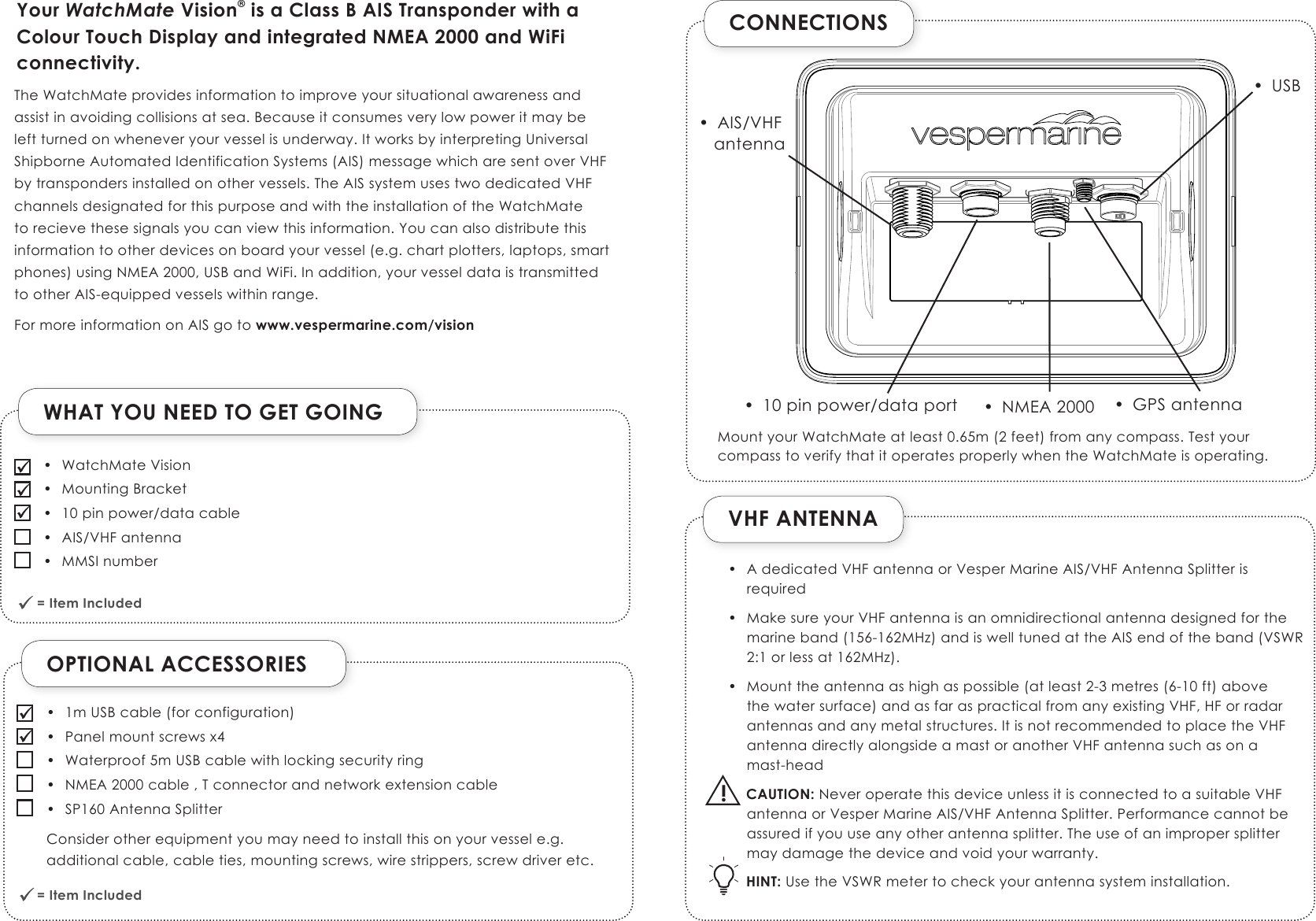 CONNECTIONSVHF ANTENNA• AdedicatedVHFantennaorVesperMarineAIS/VHFAntennaSplitterisrequired• MakesureyourVHFantennaisanomnidirectionalantennadesignedforthemarineband(156-162MHz)andiswelltunedattheAISendoftheband(VSWR2:1orlessat162MHz).• Mounttheantennaashighaspossible(atleast2-3metres(6-10ft)abovethewatersurface)andasfaraspracticalfromanyexistingVHF,HForradarantennasandanymetalstructures.ItisnotrecommendedtoplacetheVHFantennadirectlyalongsideamastoranotherVHFantennasuchasonamast-headCAUTION:NeveroperatethisdeviceunlessitisconnectedtoasuitableVHFantennaorVesperMarineAIS/VHFAntennaSplitter.Performancecannotbeassuredifyouuseanyotherantennasplitter.Theuseofanimpropersplittermaydamagethedeviceandvoidyourwarranty.HINT:UsetheVSWRmetertocheckyourantennasysteminstallation.Your WatchMate Vision® is a Class B AIS Transponder with a Colour Touch Display and integrated NMEA 2000 and WiFi connectivity.TheWatchMateprovidesinformationtoimproveyoursituationalawarenessandassistinavoidingcollisionsatsea.Becauseitconsumesverylowpoweritmaybeleftturnedonwheneveryourvesselisunderway.ItworksbyinterpretingUniversalShipborneAutomatedIdentificationSystems(AIS)messagewhicharesentoverVHFbytranspondersinstalledonothervessels.TheAISsystemusestwodedicatedVHFchannelsdesignatedforthispurposeandwiththeinstallationoftheWatchMatetorecievethesesignalsyoucanviewthisinformation.Youcanalsodistributethisinformationtootherdevicesonboardyourvessel(e.g.chartplotters,laptops,smartphones)usingNMEA2000,USBandWiFi.Inaddition,yourvesseldataistransmittedtootherAIS-equippedvesselswithinrange.FormoreinformationonAISgoto www.vespermarine.com/vision• AIS/VHFantenna• NMEA2000 • GPSantenna• 10pinpower/dataport!• USBMountyourWatchMateatleast0.65m(2feet)fromanycompass.TestyourcompasstoverifythatitoperatesproperlywhentheWatchMateisoperating.OPTIONAL ACCESSORIESWHAT YOU NEED TO GET GOING = Item Included              = Item Included              • WatchMateVision• MountingBracket• 10pinpower/datacable• AIS/VHFantenna• MMSInumber• 1mUSBcable(forconfiguration)• Panelmountscrewsx4• Waterproof5mUSBcablewithlockingsecurityring• NMEA2000cable,Tconnectorandnetworkextensioncable• SP160AntennaSplitterConsiderotherequipmentyoumayneedtoinstallthisonyourvessele.g.additionalcable,cableties,mountingscrews,wirestrippers,screwdriveretc.