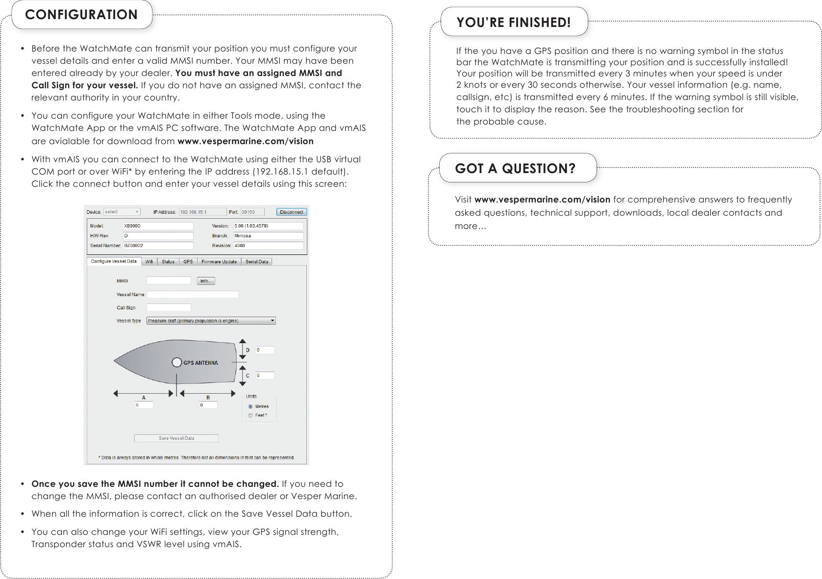 CONFIGURATION• BeforetheWatchMatecantransmityourpositionyoumustconfigureyourvesseldetailsandenteravalidMMSInumber.YourMMSImayhavebeenenteredalreadybyyourdealer.You must have an assigned MMSI and Call Sign for your vessel.IfyoudonothaveanassignedMMSI,contacttherelevantauthorityinyourcountry.• YoucanconfigureyourWatchMateineitherToolsmode,usingtheWatchMateApporthevmAISPCsoftware.TheWatchMateAppandvmAISareavialablefordownloadfromwww.vespermarine.com/vision• WithvmAISyoucanconnecttotheWatchMateusingeithertheUSBvirtualCOMportoroverWiFi*byenteringtheIPaddress(192.168.15.1default).Clicktheconnectbuttonandenteryourvesseldetailsusingthisscreen:•  Once you save the MMSI number it cannot be changed.IfyouneedtochangetheMMSI,pleasecontactanauthoriseddealerorVesperMarine.• Whenalltheinformationiscorrect,clickontheSaveVesselDatabutton.• YoucanalsochangeyourWiFisettings,viewyourGPSsignalstrength,TransponderstatusandVSWRlevelusingvmAIS.YOU’RE FINISHED!GOT A QUESTION?Visitwww.vespermarine.com/visionforcomprehensiveanswerstofrequentlyaskedquestions,technicalsupport,downloads,localdealercontactsandmore…IftheyouhaveaGPSpositionandthereisnowarningsymbolinthestatusbartheWatchMateistransmittingyourpositionandissuccessfullyinstalled!Yourpositionwillbetransmittedevery3minuteswhenyourspeedisunder2knotsorevery30secondsotherwise.Yourvesselinformation(e.g.name,callsign,etc)istransmittedevery6minutes.Ifthewarningsymbolisstillvisible,touchittodisplaythereason.Seethetroubleshootingsectionfortheprobablecause.