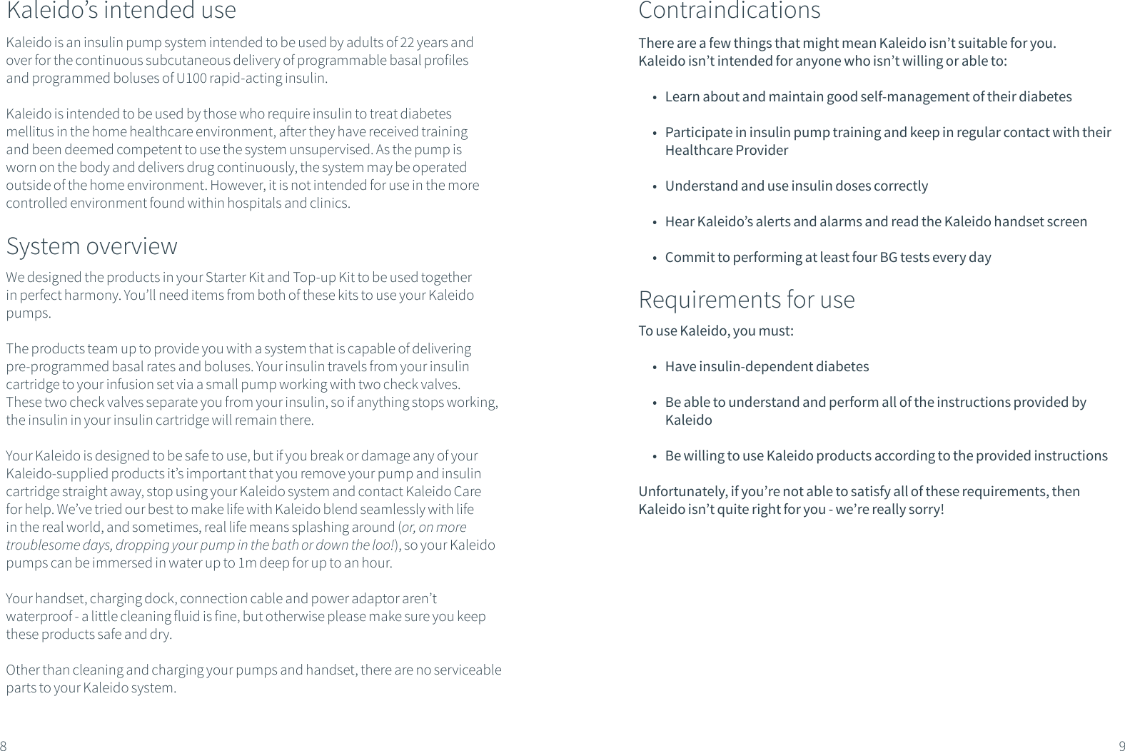 System overviewWe designed the products in your Starter Kit and Top-up Kit to be used together in perfect harmony. You&rsquo;ll need items from both of these kits to use your Kaleido pumps. The products team up to provide you with a system that is capable of delivering pre-programmed basal rates and boluses. Your insulin travels from your insulin cartridge to your infusion set via a small pump working with two check valves. These two check valves separate you from your insulin, so if anything stops working, the insulin in your insulin cartridge will remain there. Your Kaleido is designed to be safe to use, but if you break or damage any of your Kaleido-supplied products it&rsquo;s important that you remove your pump and insulin cartridge straight away, stop using your Kaleido system and contact Kaleido Care for help. We&rsquo;ve tried our best to make life with Kaleido blend seamlessly with life in the real world, and sometimes, real life means splashing around (or, on more troublesome days, dropping your pump in the bath or down the loo!), so your Kaleido pumps can be immersed in water up to 1m deep for up to an hour. Your handset, charging dock, connection cable and power adaptor aren&rsquo;t waterproof - a little cleaning fluid is fine, but otherwise please make sure you keep these products safe and dry.Other than cleaning and charging your pumps and handset, there are no serviceable parts to your Kaleido system.Kaleido is an insulin pump system intended to be used by adults of 22 years and over for the continuous subcutaneous delivery of programmable basal profiles and programmed boluses of U100 rapid-acting insulin.Kaleido is intended to be used by those who require insulin to treat diabetes mellitus in the home healthcare environment, after they have received training and been deemed competent to use the system unsupervised. As the pump is worn on the body and delivers drug continuously, the system may be operated outside of the home environment. However, it is not intended for use in the more controlled environment found within hospitals and clinics.Kaleido&rsquo;s intended use89ContraindicationsThere are a few things that might mean Kaleido isn&rsquo;t suitable for you. Kaleido isn&rsquo;t intended for anyone who isn&rsquo;t willing or able to:&bull;  Learn about and maintain good self-management of their diabetes &bull;  Participate in insulin pump training and keep in regular contact with their Healthcare Provider &bull;  Understand and use insulin doses correctly &bull;  Hear Kaleido&rsquo;s alerts and alarms and read the Kaleido handset screen &bull;  Commit to performing at least four BG tests every dayRequirements for useTo use Kaleido, you must:&bull;  Have insulin-dependent diabetes &bull;  Be able to understand and perform all of the instructions provided by Kaleido &bull;  Be willing to use Kaleido products according to the provided instructionsUnfortunately, if you&rsquo;re not able to satisfy all of these requirements, then Kaleido isn&rsquo;t quite right for you - we&rsquo;re really sorry!