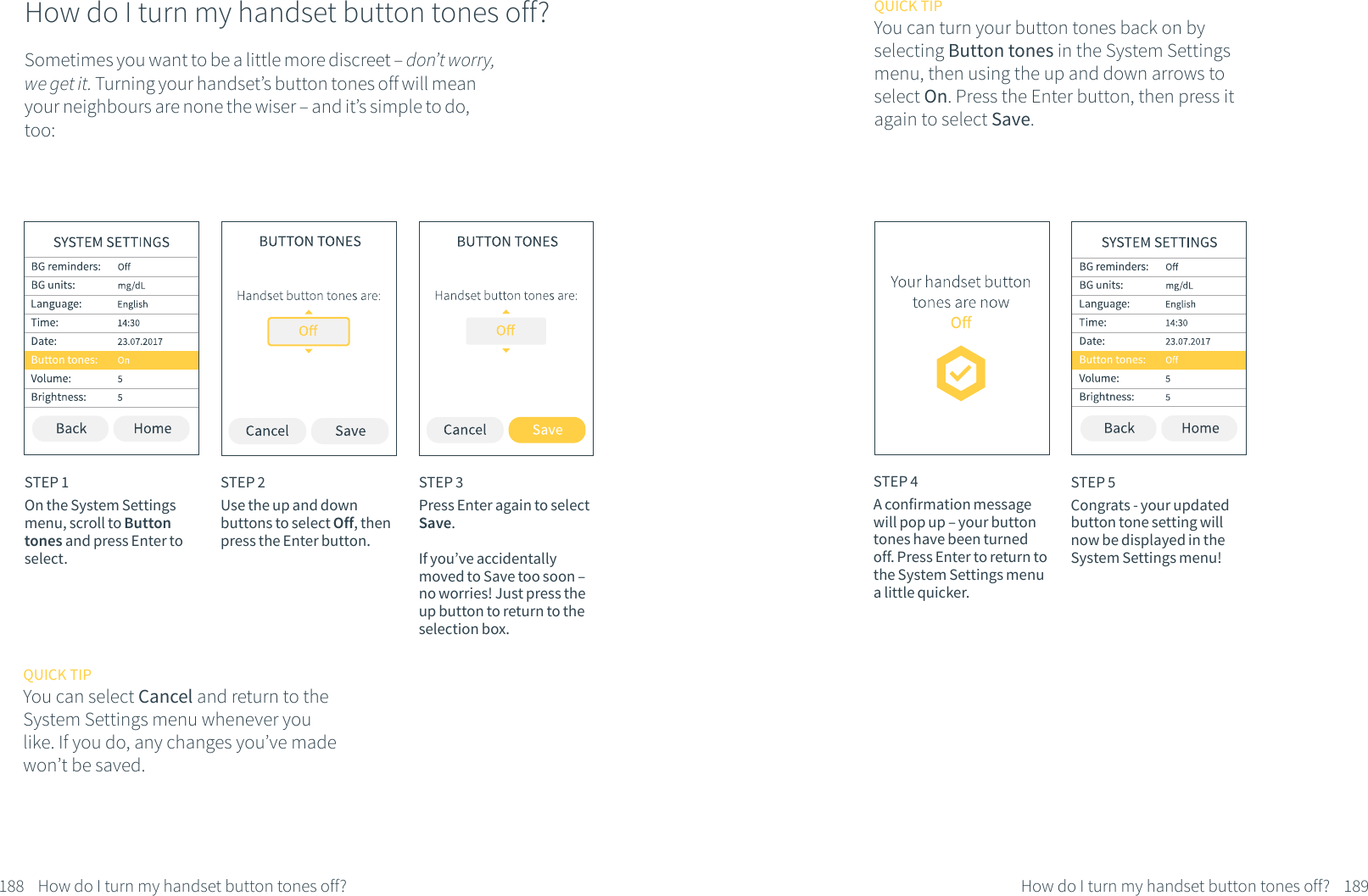 How do I turn my handset button tones off?Sometimes you want to be a little more discreet &ndash; don&rsquo;t worry, we get it. Turning your handset&rsquo;s button tones off will mean your neighbours are none the wiser &ndash; and it&rsquo;s simple to do, too:STEP 1On the System Settings menu, scroll to Button tones and press Enter to select.STEP 2Use the up and down buttons to select Off, then press the Enter button. QUICK TIPYou can select Cancel and return to the System Settings menu whenever you like. If you do, any changes you&rsquo;ve made won&rsquo;t be saved.STEP 3Press Enter again to select Save. If you&rsquo;ve accidentally moved to Save too soon &ndash; no worries! Just press the up button to return to the selection box.188 How do I turn my handset button tones off?STEP 4A confirmation message will pop up &ndash; your button tones have been turned off. Press Enter to return to the System Settings menu a little quicker.STEP 5Congrats - your updated button tone setting will now be displayed in the System Settings menu!QUICK TIPYou can turn your button tones back on by selecting Button tones in the System Settings menu, then using the up and down arrows to select On. Press the Enter button, then press it again to select Save.189How do I turn my handset button tones off?