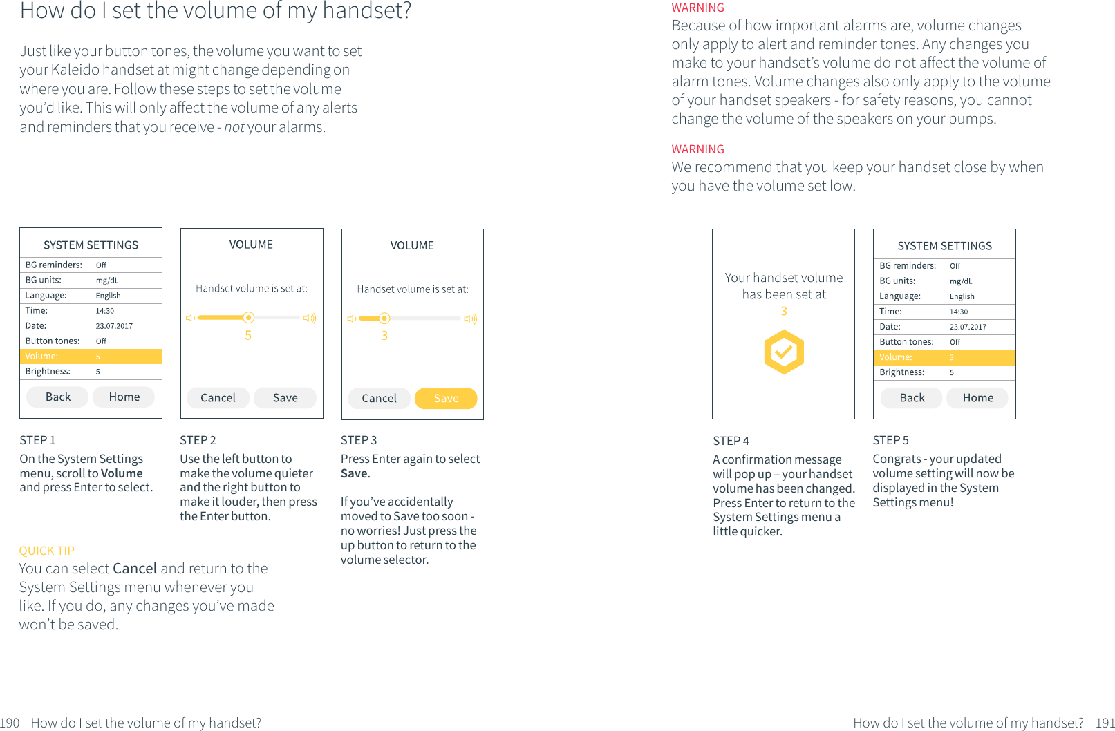 How do I set the volume of my handset?Just like your button tones, the volume you want to set your Kaleido handset at might change depending on where you are. Follow these steps to set the volume you&rsquo;d like. This will only affect the volume of any alerts and reminders that you receive - not your alarms. STEP 1On the System Settings menu, scroll to Volume and press Enter to select.STEP 2Use the left button to make the volume quieter and the right button to make it louder, then press the Enter button. 190 How do I set the volume of my handset?STEP 3Press Enter again to select Save. If you&rsquo;ve accidentally moved to Save too soon - no worries! Just press the up button to return to the volume selector.QUICK TIPYou can select Cancel and return to the System Settings menu whenever you like. If you do, any changes you&rsquo;ve made won&rsquo;t be saved.STEP 4A confirmation message will pop up &ndash; your handset volume has been changed. Press Enter to return to the System Settings menu a little quicker.STEP 5Congrats - your updated volume setting will now be displayed in the System Settings menu!191How do I set the volume of my handset?WARNINGWe recommend that you keep your handset close by when you have the volume set low.WARNINGBecause of how important alarms are, volume changes only apply to alert and reminder tones. Any changes you make to your handset&rsquo;s volume do not affect the volume of alarm tones. Volume changes also only apply to the volume of your handset speakers - for safety reasons, you cannot change the volume of the speakers on your pumps.